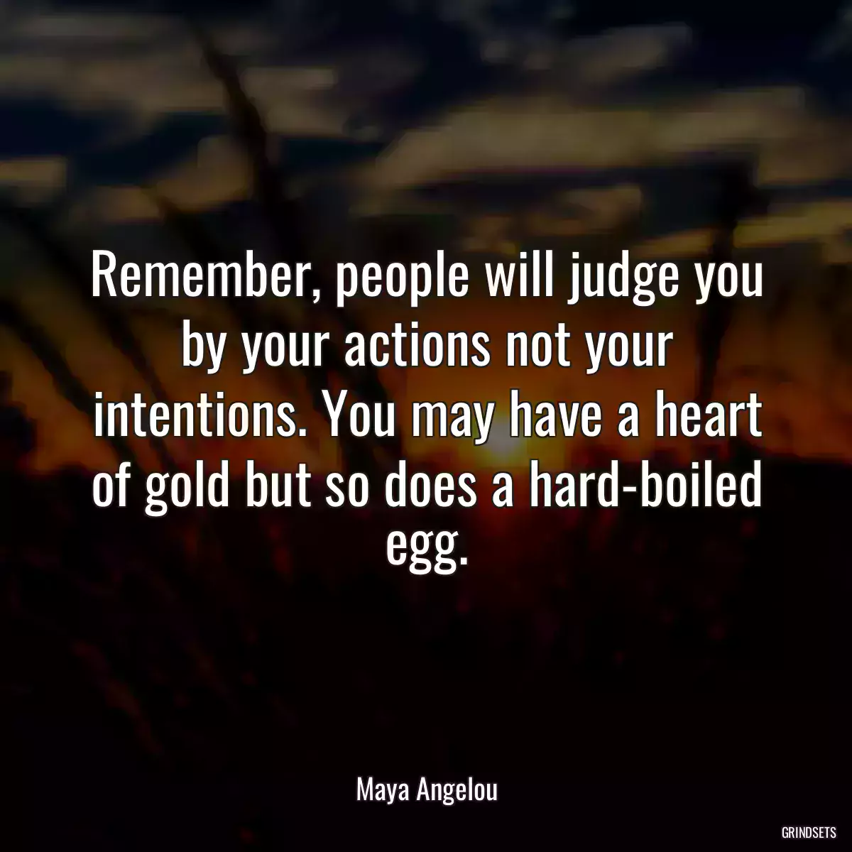 Remember, people will judge you by your actions not your intentions. You may have a heart of gold but so does a hard-boiled egg.