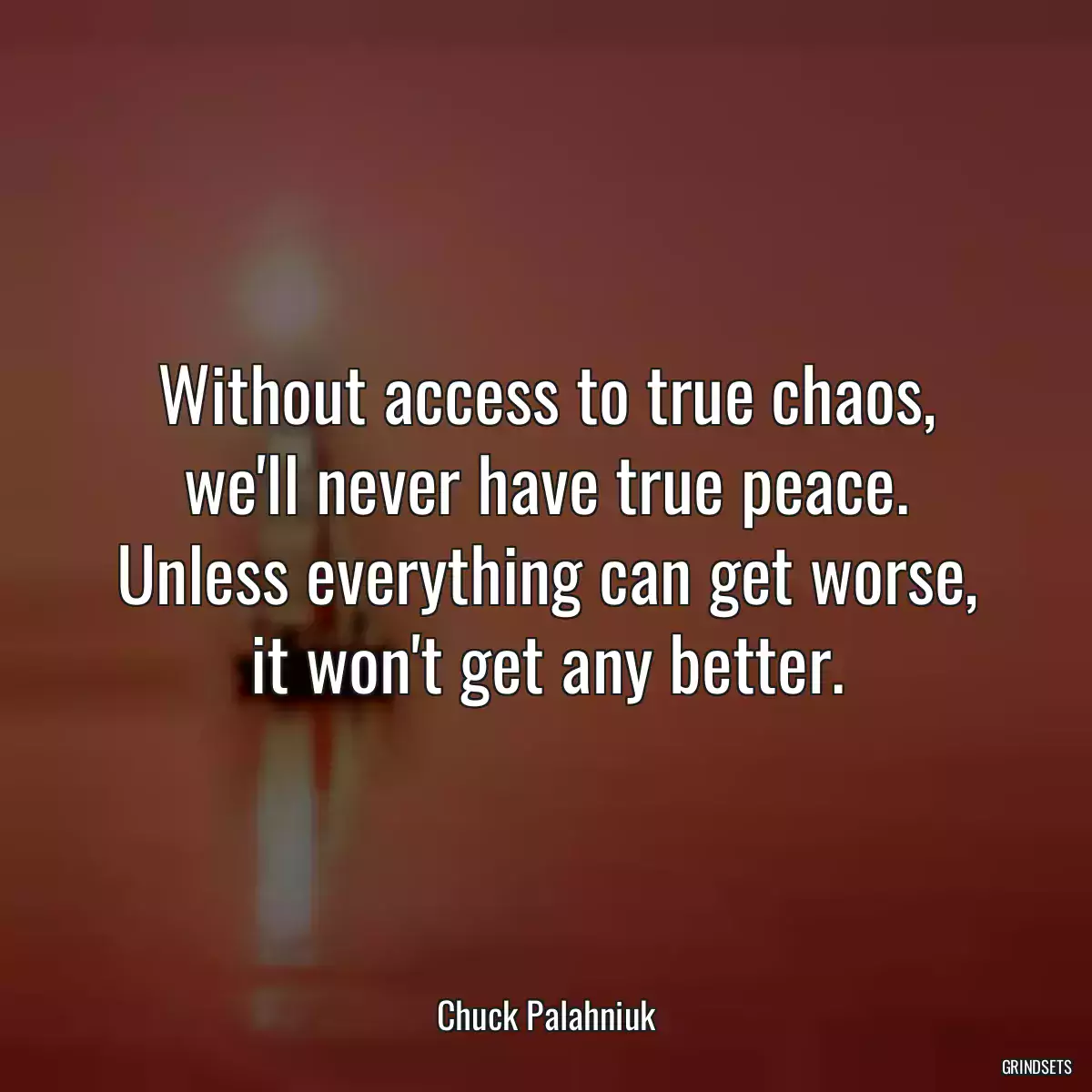 Without access to true chaos, we\'ll never have true peace. Unless everything can get worse, it won\'t get any better.