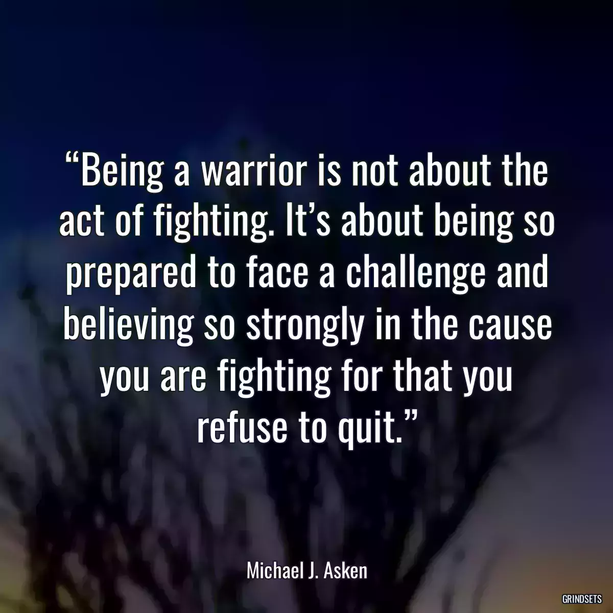 “Being a warrior is not about the act of fighting. It’s about being so prepared to face a challenge and believing so strongly in the cause you are fighting for that you refuse to quit.”