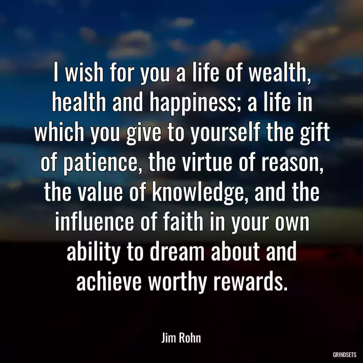 I wish for you a life of wealth, health and happiness; a life in which you give to yourself the gift of patience, the virtue of reason, the value of knowledge, and the influence of faith in your own ability to dream about and achieve worthy rewards.