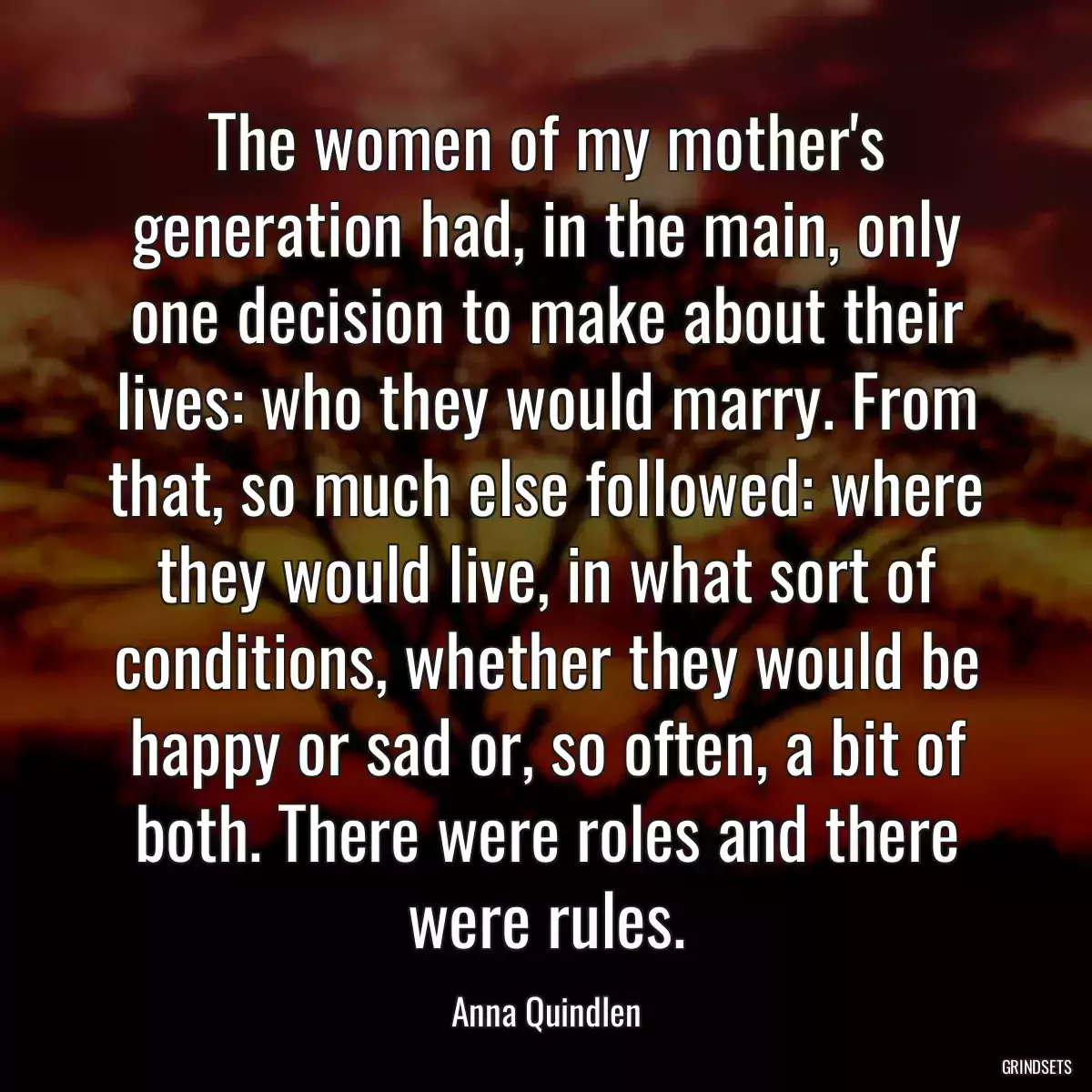 The women of my mother\'s generation had, in the main, only one decision to make about their lives: who they would marry. From that, so much else followed: where they would live, in what sort of conditions, whether they would be happy or sad or, so often, a bit of both. There were roles and there were rules.