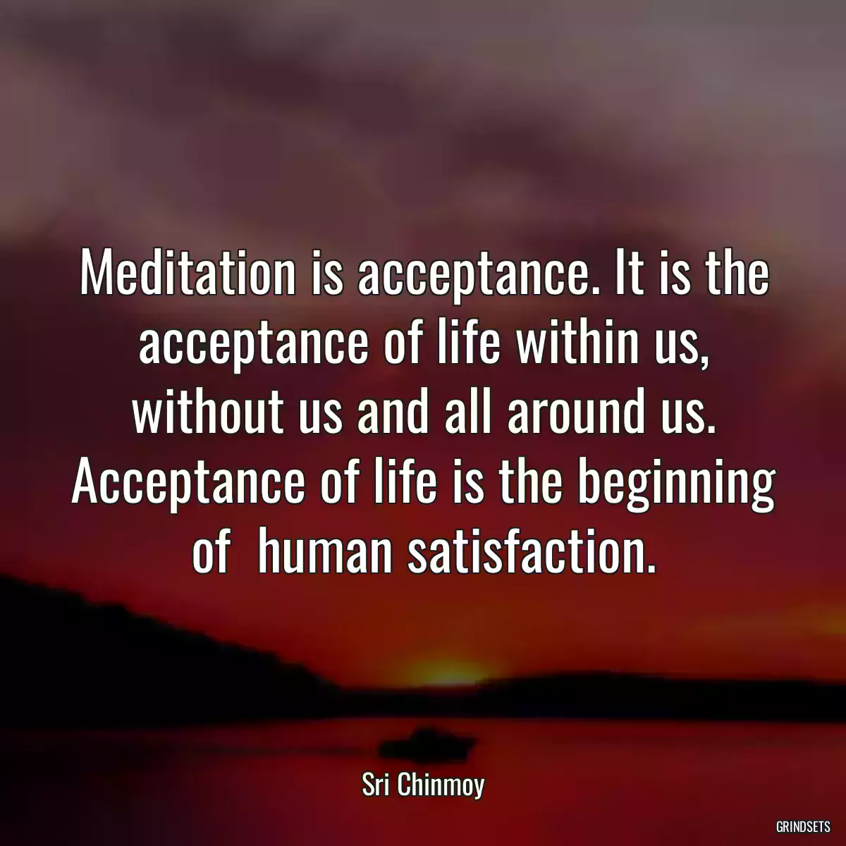 Meditation is acceptance. It is the acceptance of life within us, without us and all around us. Acceptance of life is the beginning of  human satisfaction.