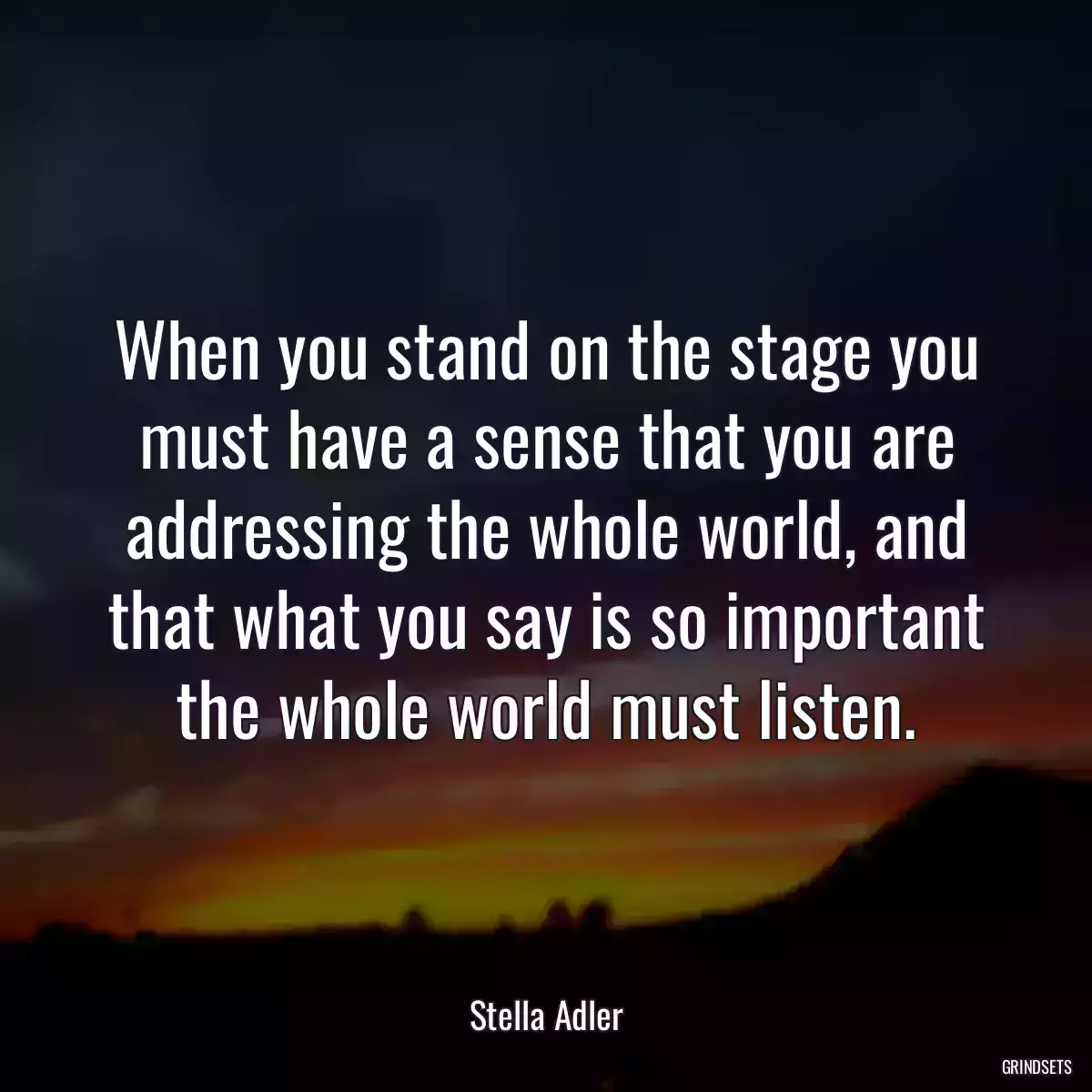 When you stand on the stage you must have a sense that you are addressing the whole world, and that what you say is so important the whole world must listen.