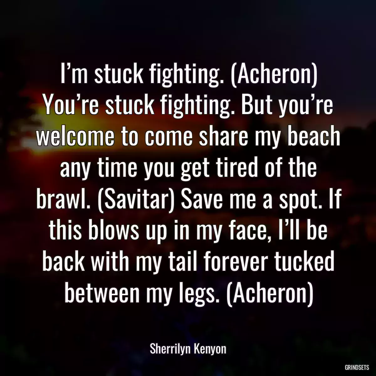 I’m stuck fighting. (Acheron) You’re stuck fighting. But you’re welcome to come share my beach any time you get tired of the brawl. (Savitar) Save me a spot. If this blows up in my face, I’ll be back with my tail forever tucked between my legs. (Acheron)