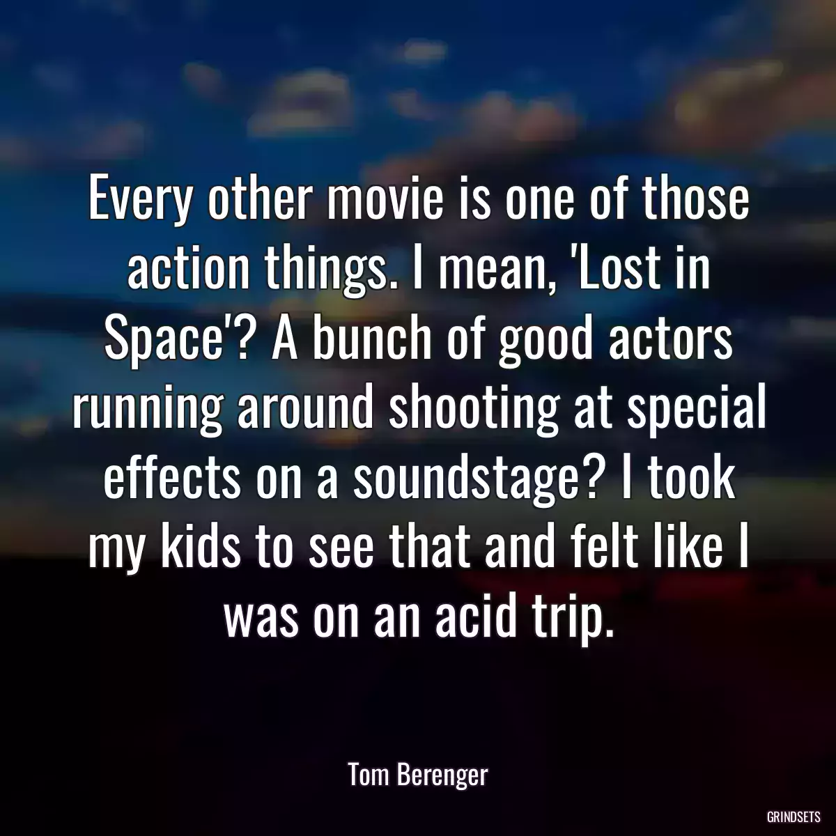 Every other movie is one of those action things. I mean, \'Lost in Space\'? A bunch of good actors running around shooting at special effects on a soundstage? I took my kids to see that and felt like I was on an acid trip.