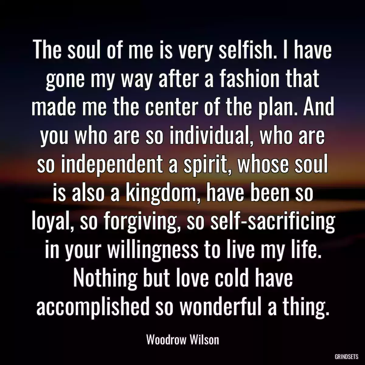 The soul of me is very selfish. I have gone my way after a fashion that made me the center of the plan. And you who are so individual, who are so independent a spirit, whose soul is also a kingdom, have been so loyal, so forgiving, so self-sacrificing in your willingness to live my life. Nothing but love cold have accomplished so wonderful a thing.