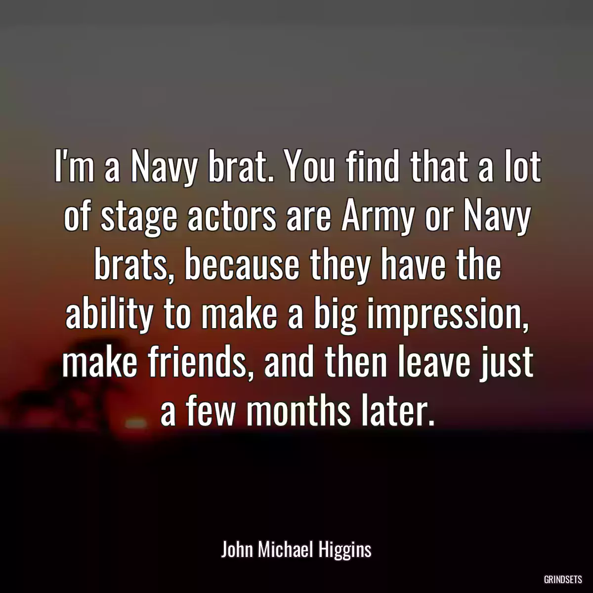 I\'m a Navy brat. You find that a lot of stage actors are Army or Navy brats, because they have the ability to make a big impression, make friends, and then leave just a few months later.