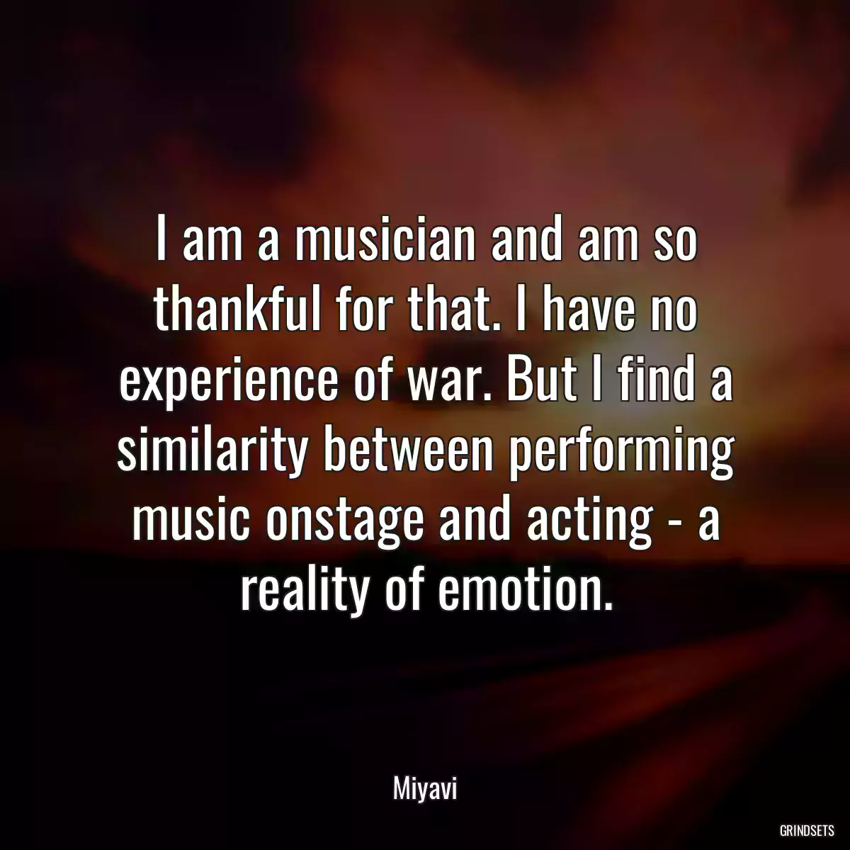 I am a musician and am so thankful for that. I have no experience of war. But I find a similarity between performing music onstage and acting - a reality of emotion.