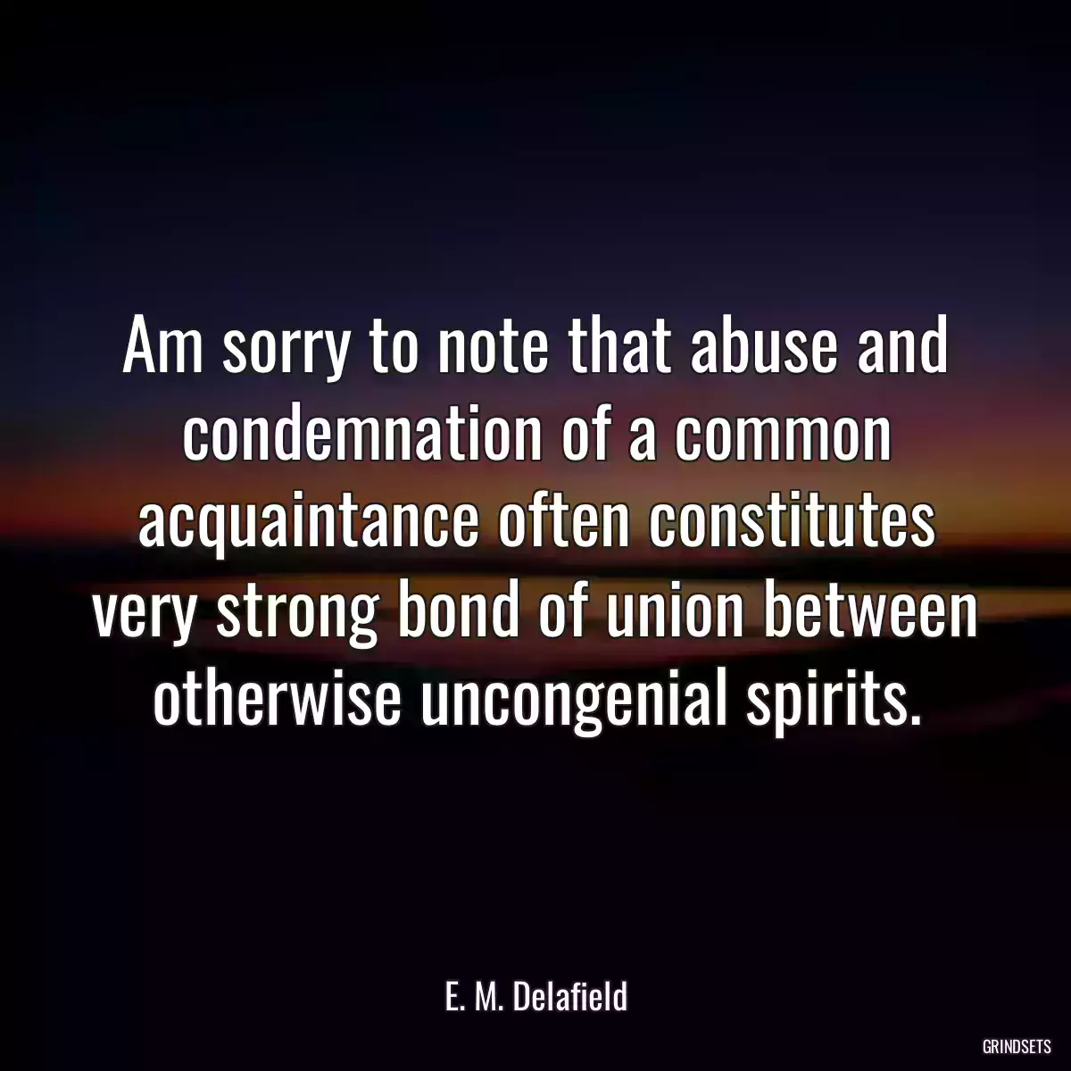 Am sorry to note that abuse and condemnation of a common acquaintance often constitutes very strong bond of union between otherwise uncongenial spirits.