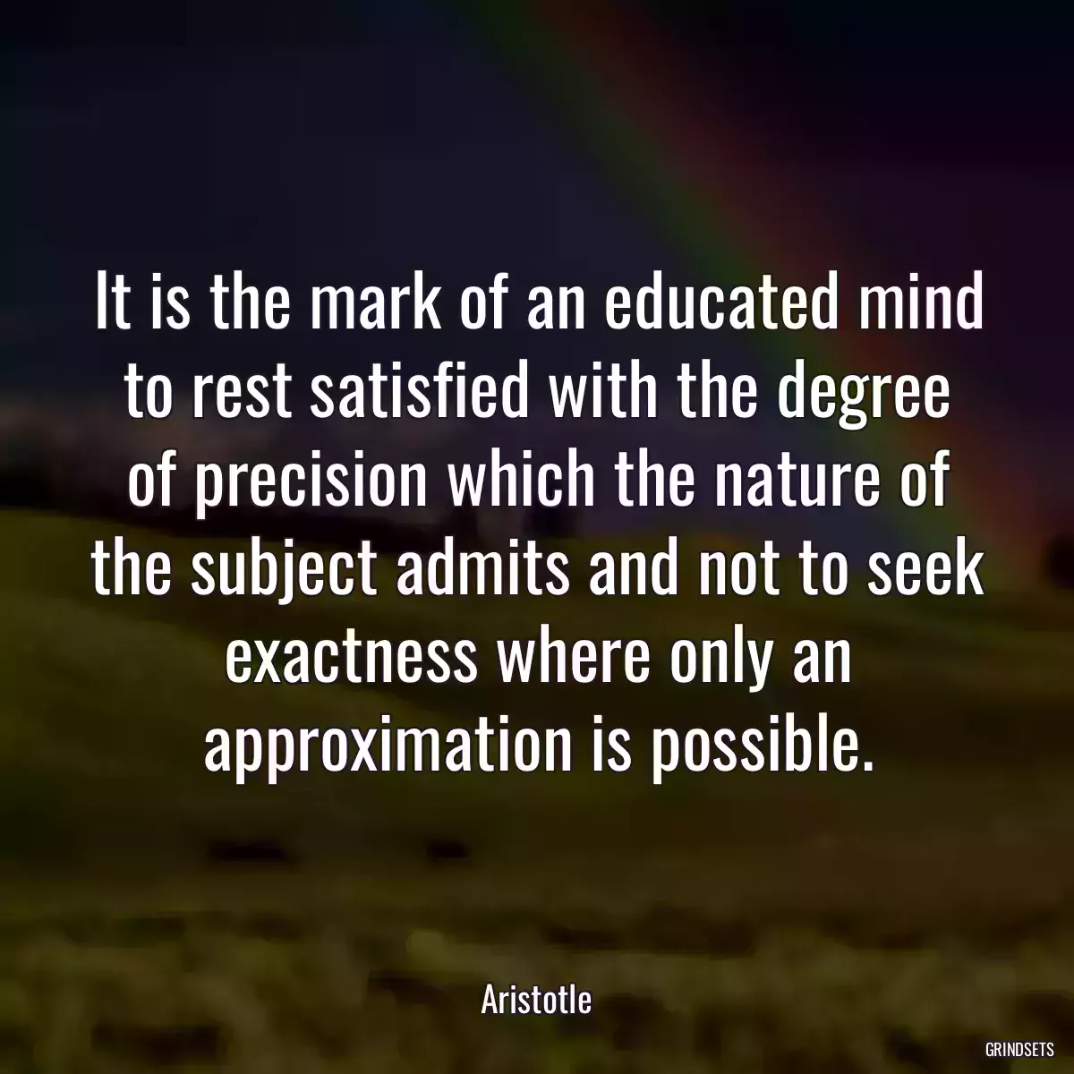 It is the mark of an educated mind to rest satisfied with the degree of precision which the nature of the subject admits and not to seek exactness where only an approximation is possible.