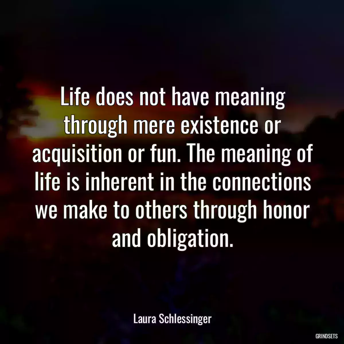 Life does not have meaning through mere existence or acquisition or fun. The meaning of life is inherent in the connections we make to others through honor and obligation.