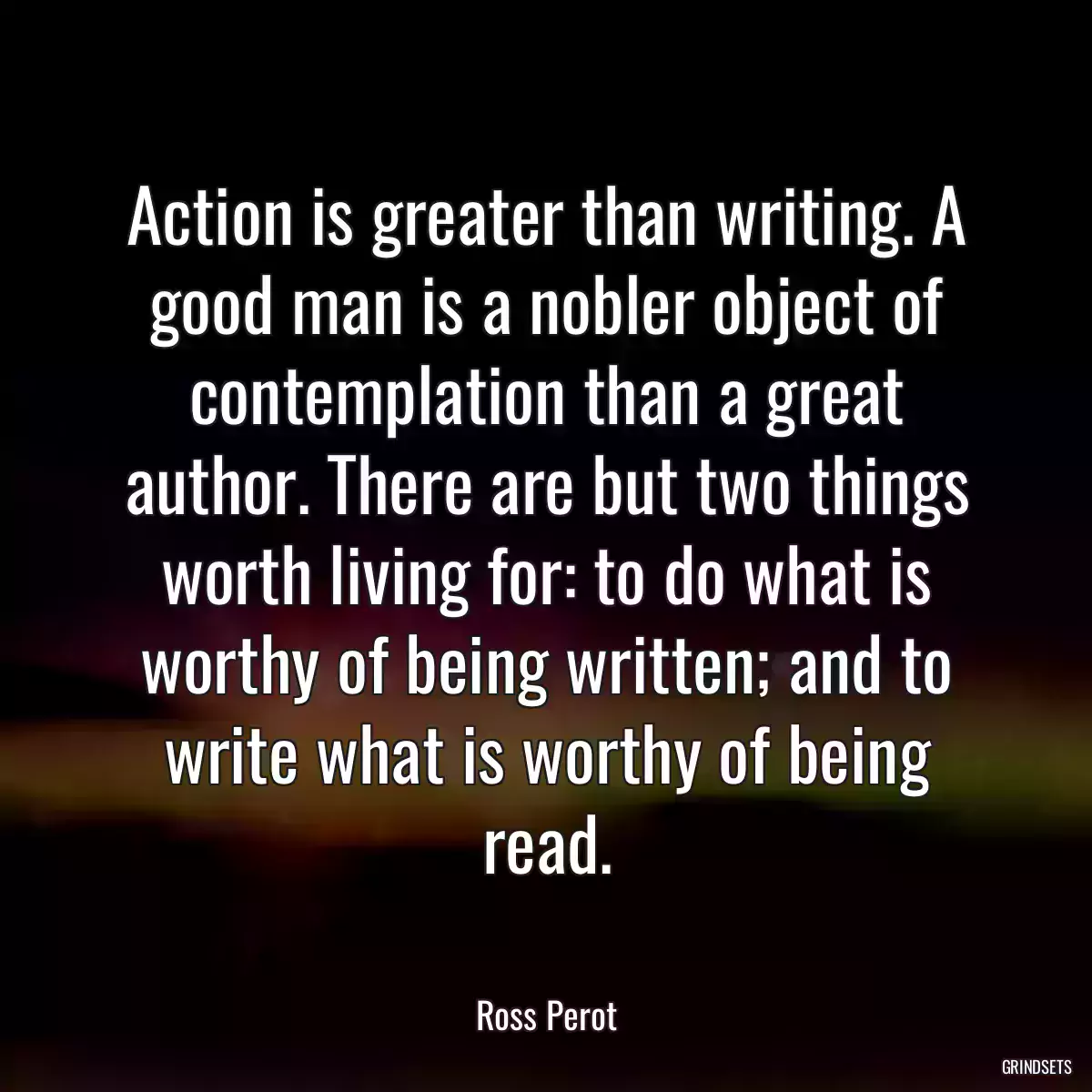 Action is greater than writing. A good man is a nobler object of contemplation than a great author. There are but two things worth living for: to do what is worthy of being written; and to write what is worthy of being read.