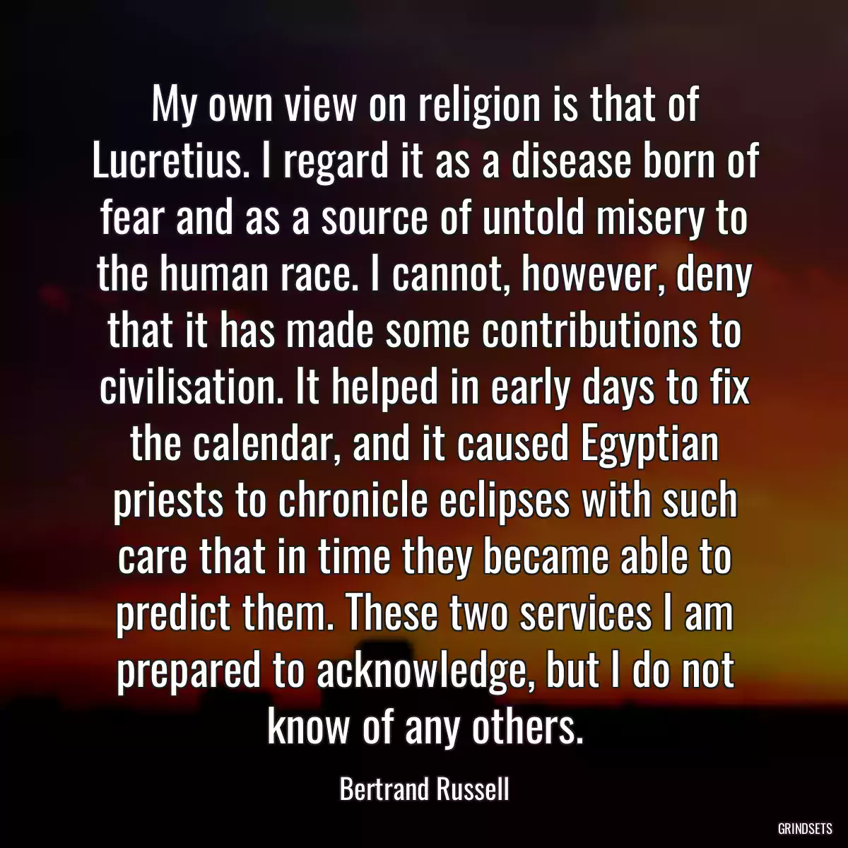 My own view on religion is that of Lucretius. I regard it as a disease born of fear and as a source of untold misery to the human race. I cannot, however, deny that it has made some contributions to civilisation. It helped in early days to fix the calendar, and it caused Egyptian priests to chronicle eclipses with such care that in time they became able to predict them. These two services I am prepared to acknowledge, but I do not know of any others.