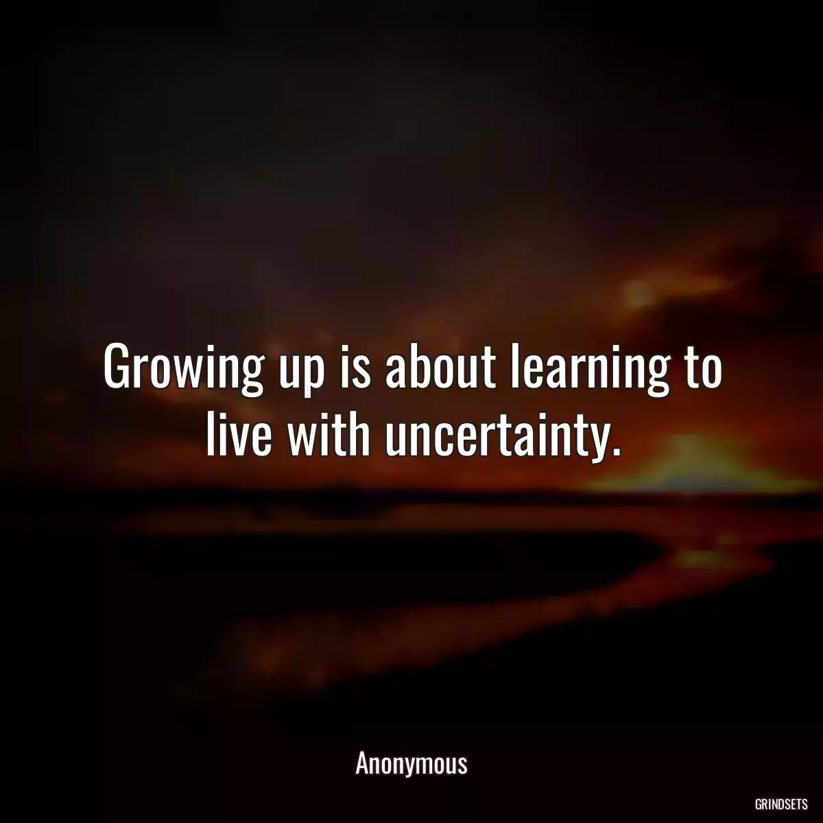 Growing up is about learning to live with uncertainty.