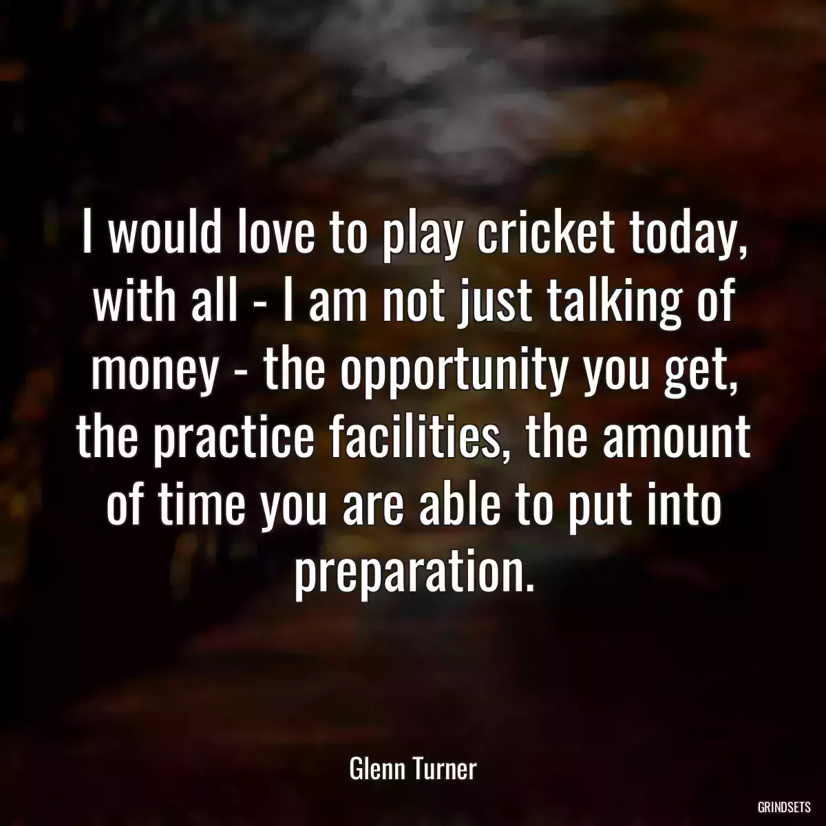 I would love to play cricket today, with all - I am not just talking of money - the opportunity you get, the practice facilities, the amount of time you are able to put into preparation.