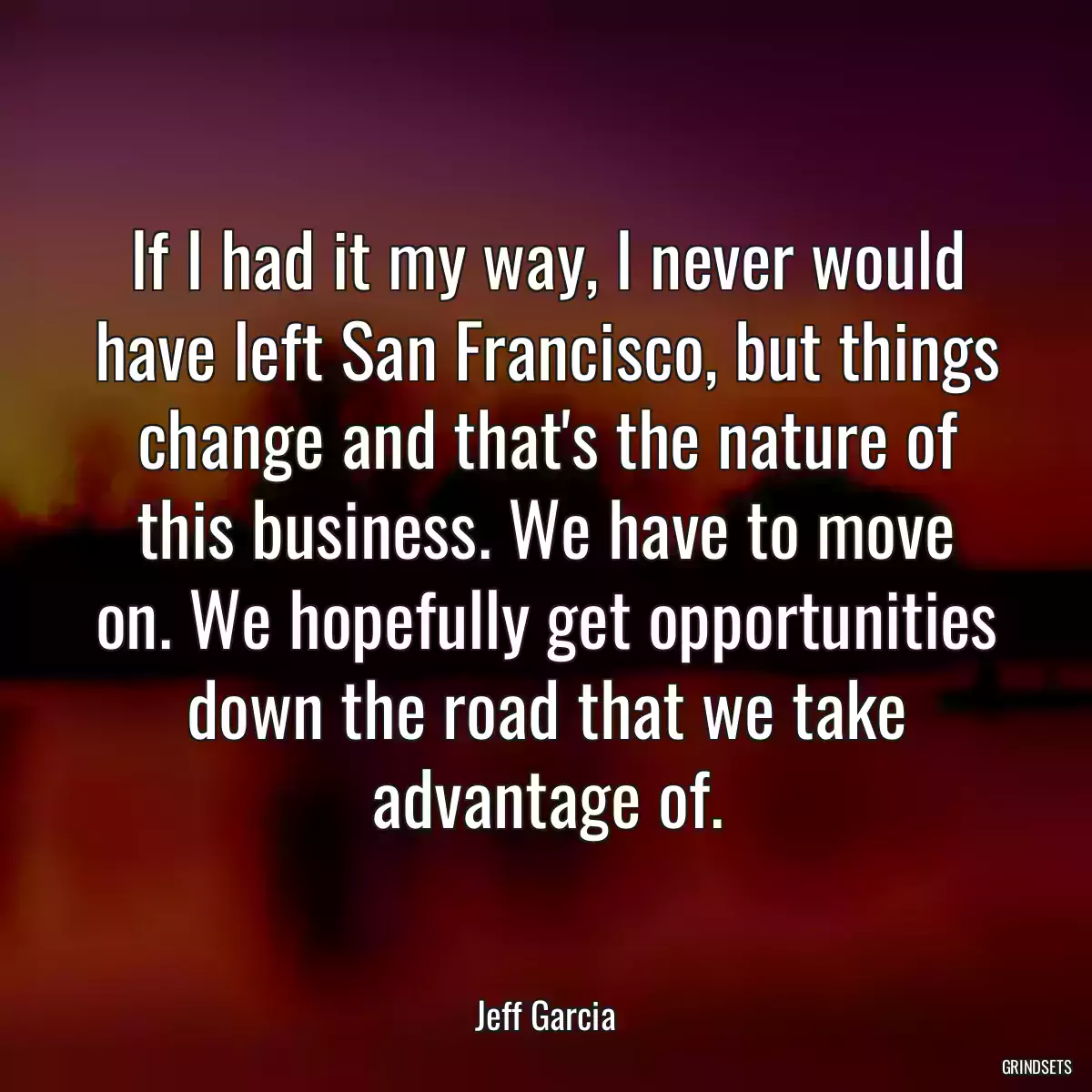 If I had it my way, I never would have left San Francisco, but things change and that\'s the nature of this business. We have to move on. We hopefully get opportunities down the road that we take advantage of.