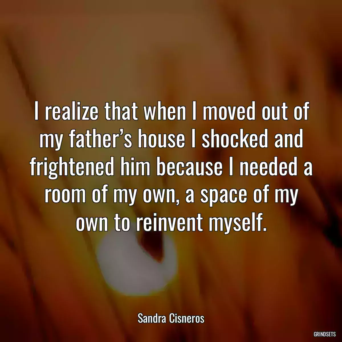 I realize that when I moved out of my father’s house I shocked and frightened him because I needed a room of my own, a space of my own to reinvent myself.