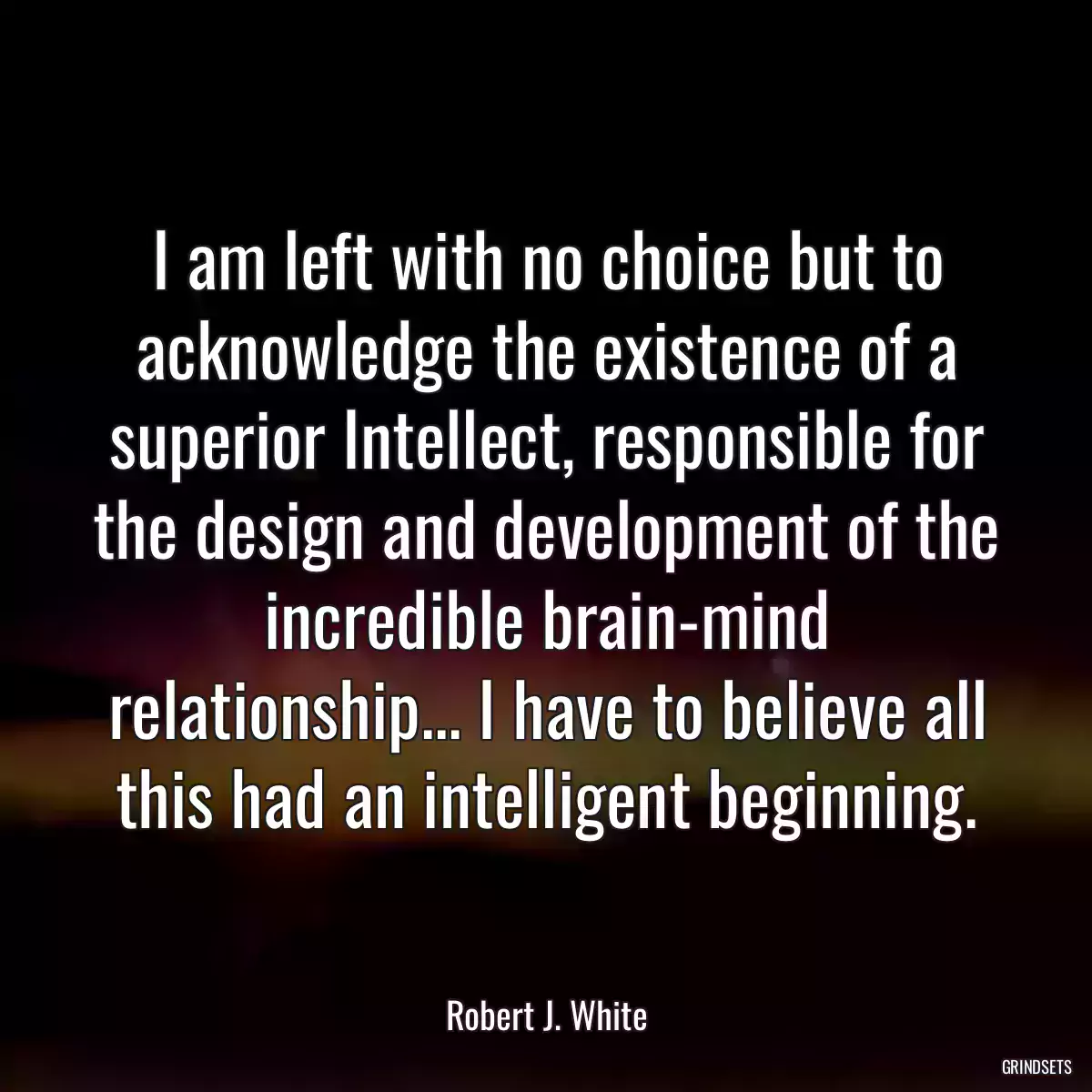 I am left with no choice but to acknowledge the existence of a superior Intellect, responsible for the design and development of the incredible brain-mind relationship... I have to believe all this had an intelligent beginning.