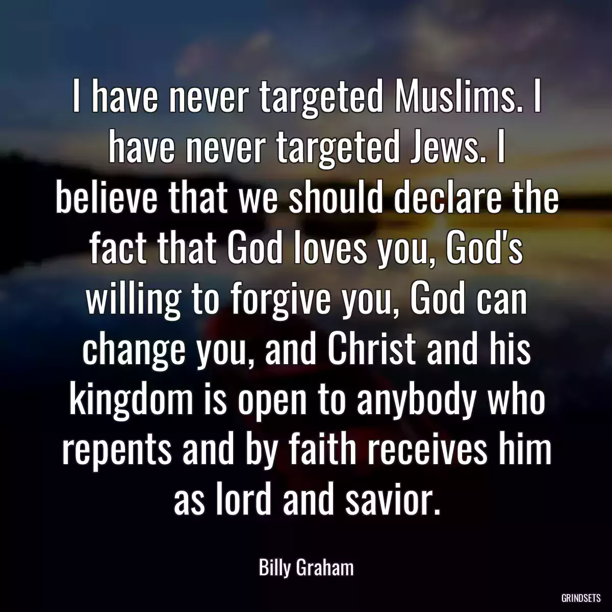 I have never targeted Muslims. I have never targeted Jews. I believe that we should declare the fact that God loves you, God\'s willing to forgive you, God can change you, and Christ and his kingdom is open to anybody who repents and by faith receives him as lord and savior.