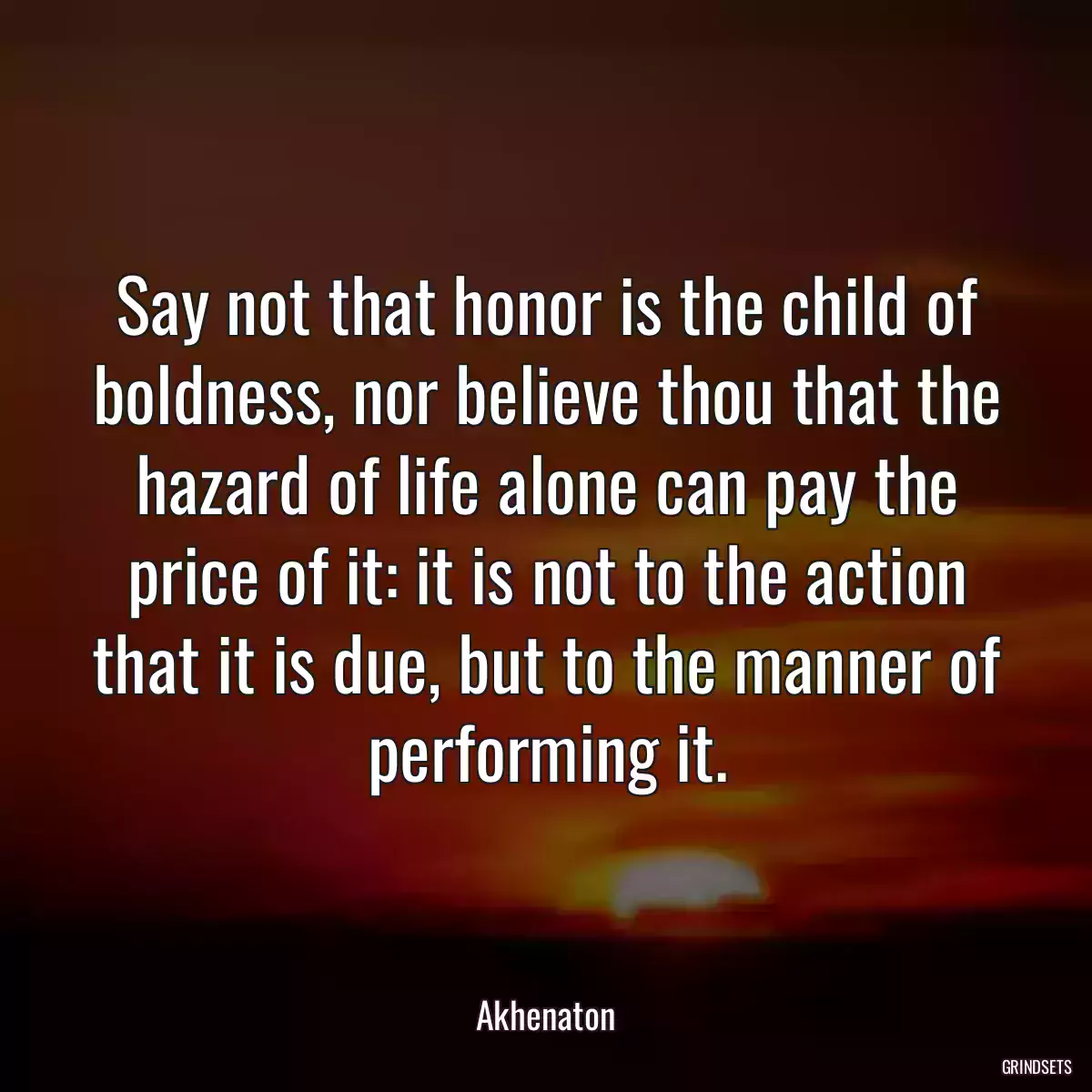 Say not that honor is the child of boldness, nor believe thou that the hazard of life alone can pay the price of it: it is not to the action that it is due, but to the manner of performing it.