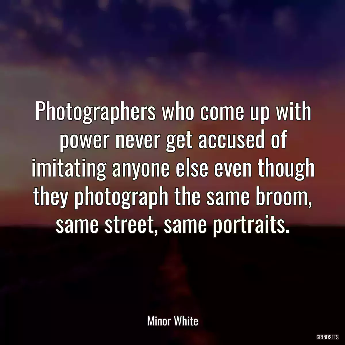 Photographers who come up with power never get accused of imitating anyone else even though they photograph the same broom, same street, same portraits.