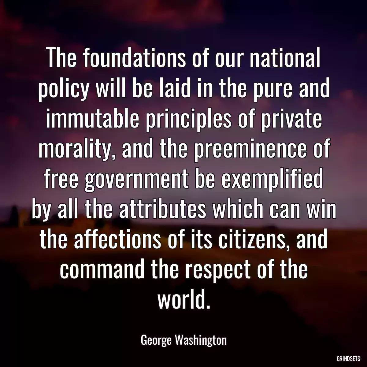 The foundations of our national policy will be laid in the pure and immutable principles of private morality, and the preeminence of free government be exemplified by all the attributes which can win the affections of its citizens, and command the respect of the world.