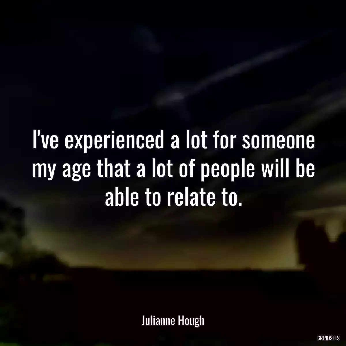 I\'ve experienced a lot for someone my age that a lot of people will be able to relate to.