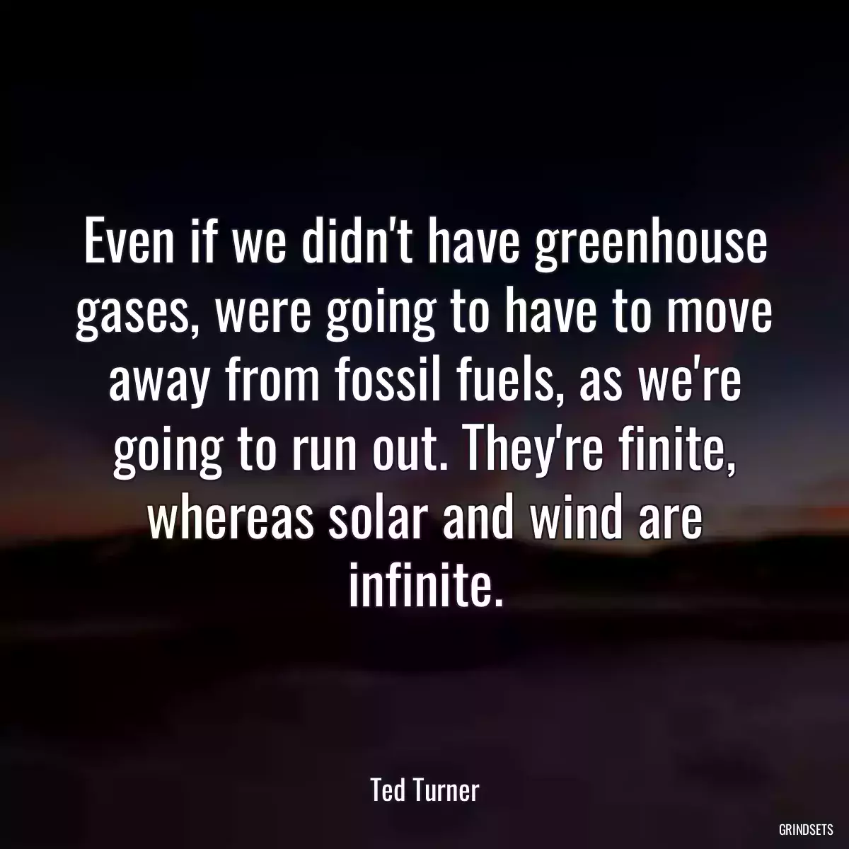 Even if we didn\'t have greenhouse gases, were going to have to move away from fossil fuels, as we\'re going to run out. They\'re finite, whereas solar and wind are infinite.