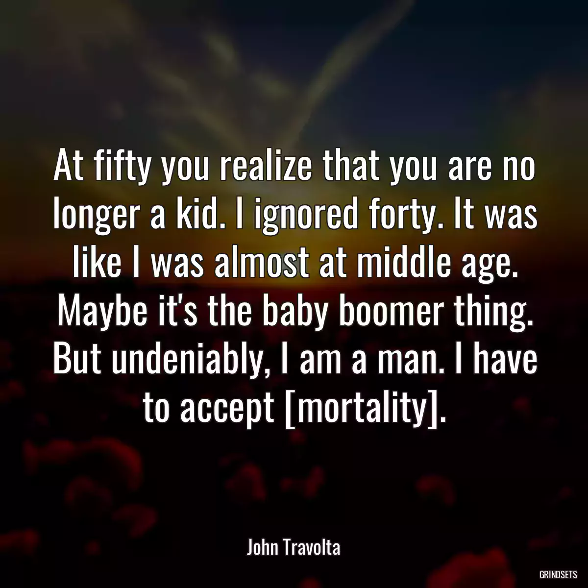 At fifty you realize that you are no longer a kid. I ignored forty. It was like I was almost at middle age. Maybe it\'s the baby boomer thing. But undeniably, I am a man. I have to accept [mortality].