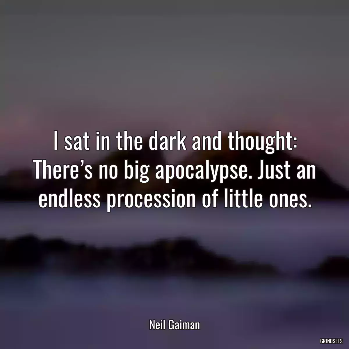 I sat in the dark and thought: There’s no big apocalypse. Just an endless procession of little ones.