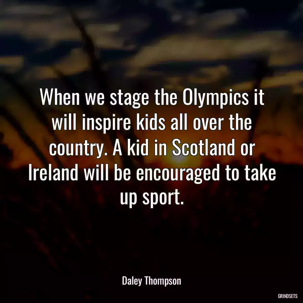 When we stage the Olympics it will inspire kids all over the country. A kid in Scotland or Ireland will be encouraged to take up sport.