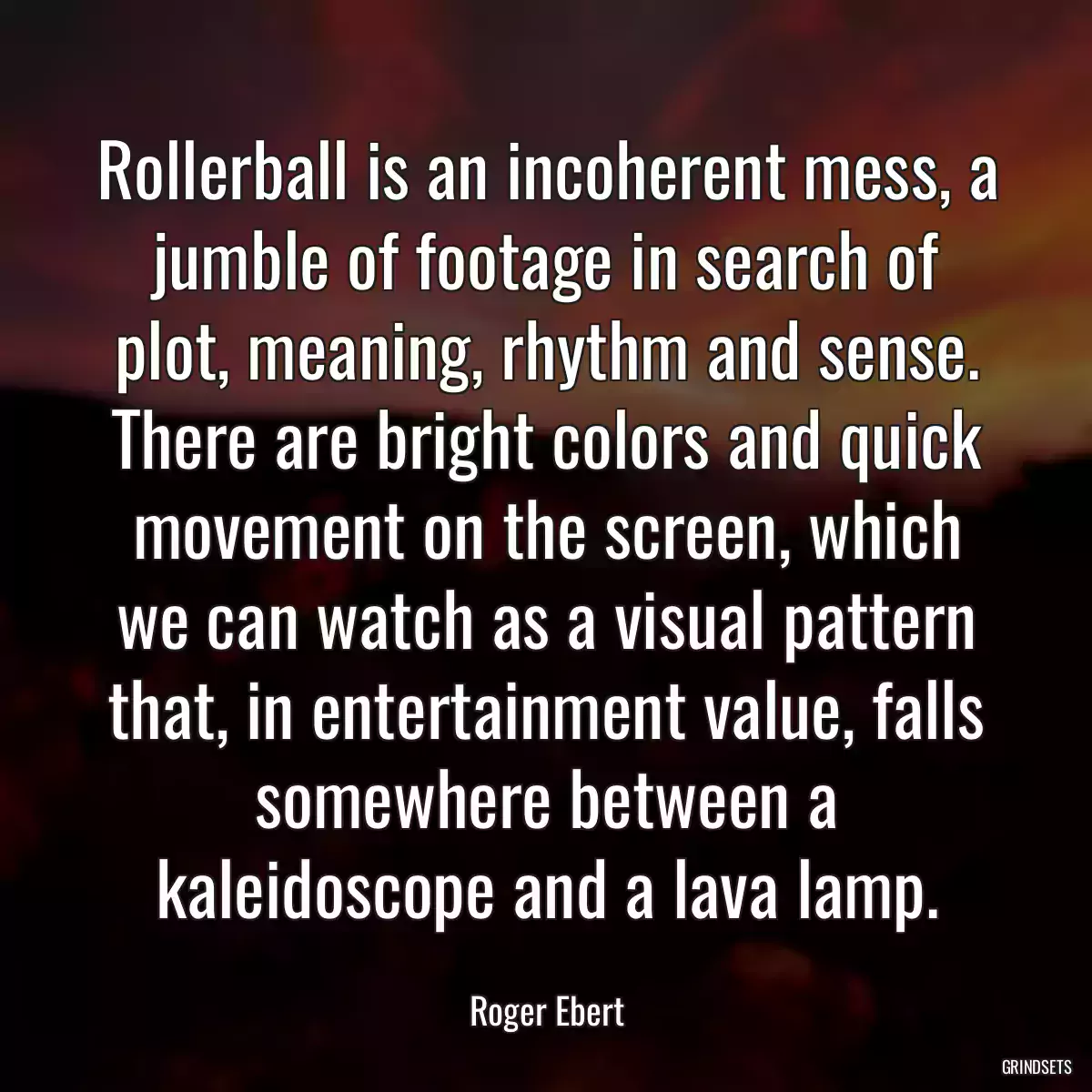 Rollerball is an incoherent mess, a jumble of footage in search of plot, meaning, rhythm and sense. There are bright colors and quick movement on the screen, which we can watch as a visual pattern that, in entertainment value, falls somewhere between a kaleidoscope and a lava lamp.