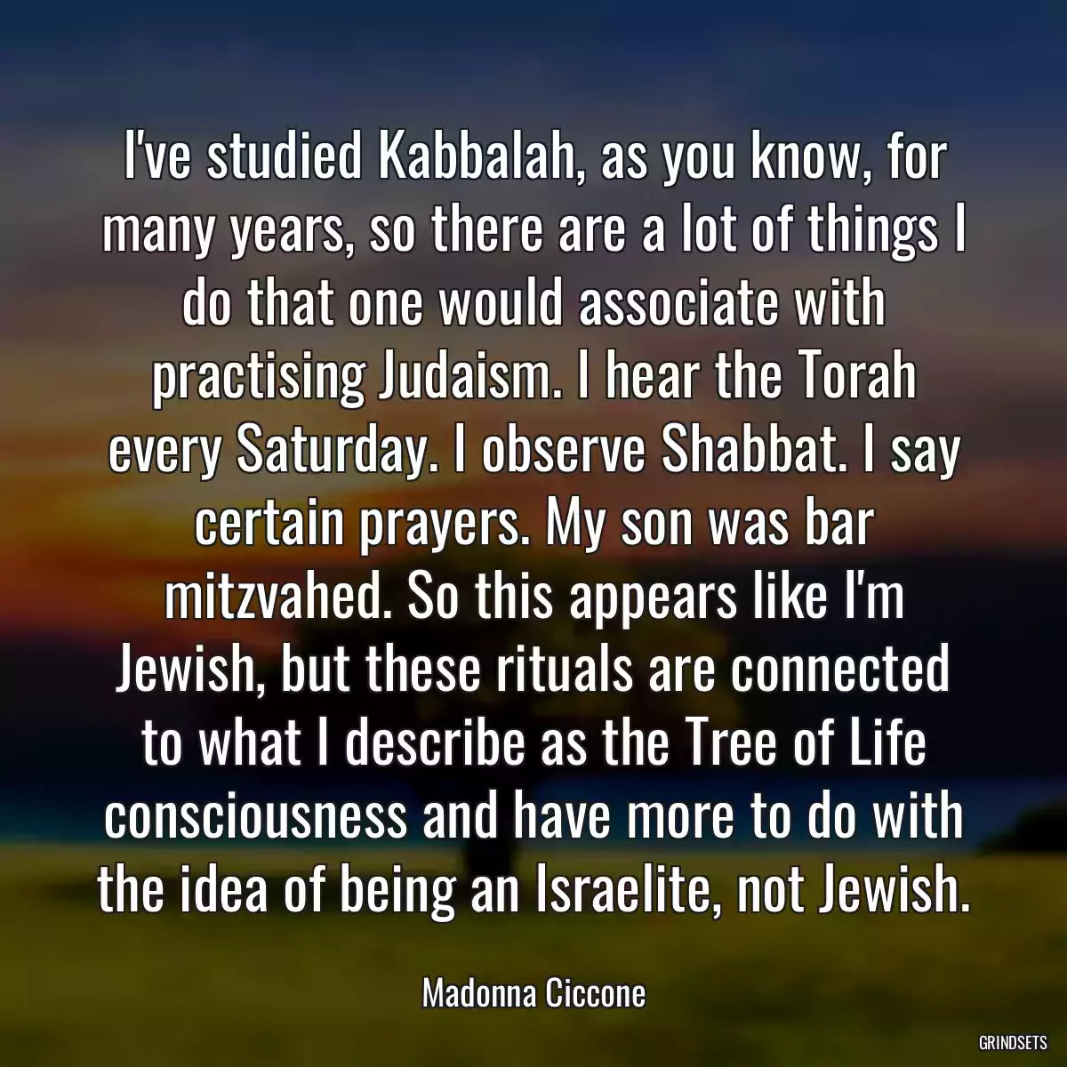 I\'ve studied Kabbalah, as you know, for many years, so there are a lot of things I do that one would associate with practising Judaism. I hear the Torah every Saturday. I observe Shabbat. I say certain prayers. My son was bar mitzvahed. So this appears like I\'m Jewish, but these rituals are connected to what I describe as the Tree of Life consciousness and have more to do with the idea of being an Israelite, not Jewish.