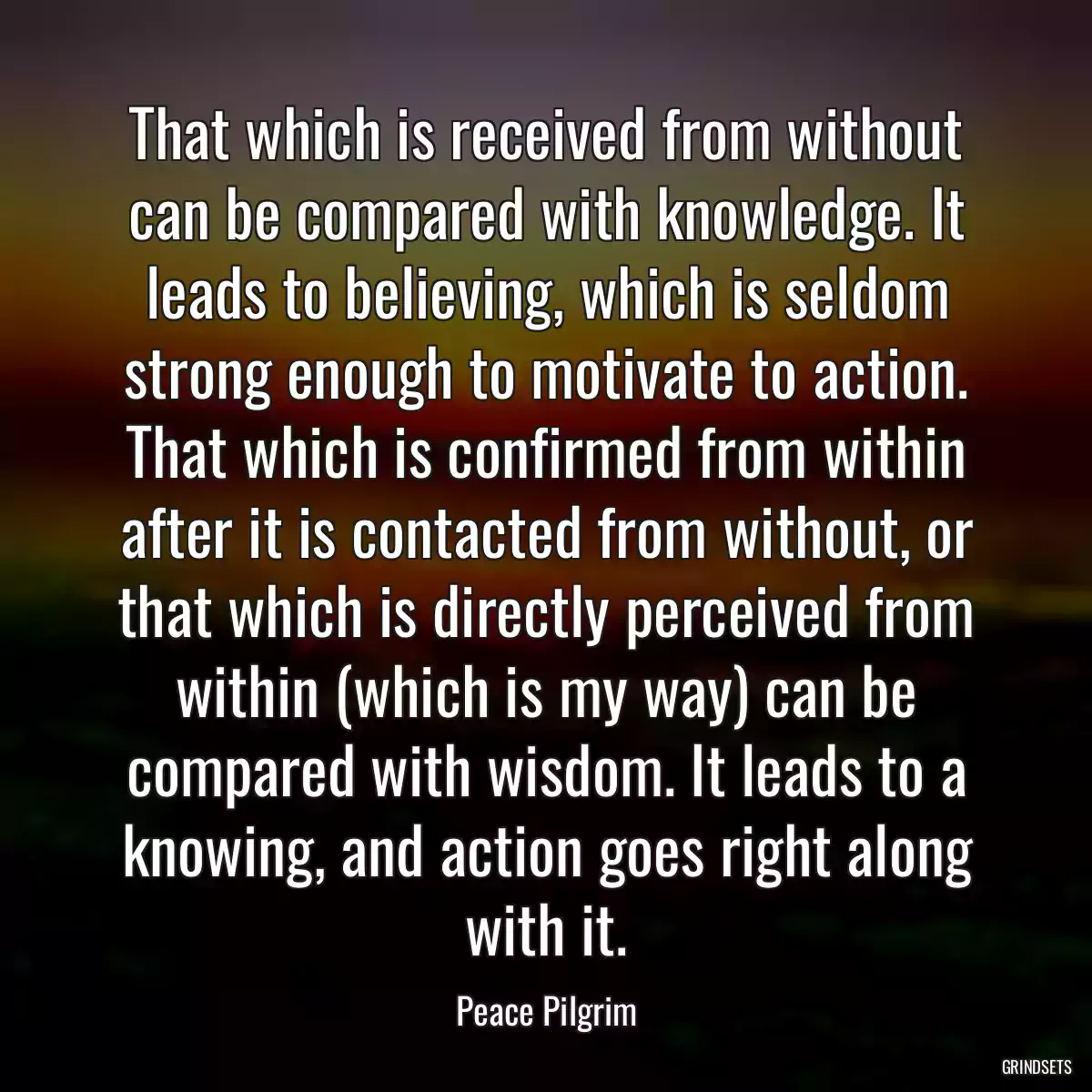 That which is received from without can be compared with knowledge. It leads to believing, which is seldom strong enough to motivate to action. That which is confirmed from within after it is contacted from without, or that which is directly perceived from within (which is my way) can be compared with wisdom. It leads to a knowing, and action goes right along with it.