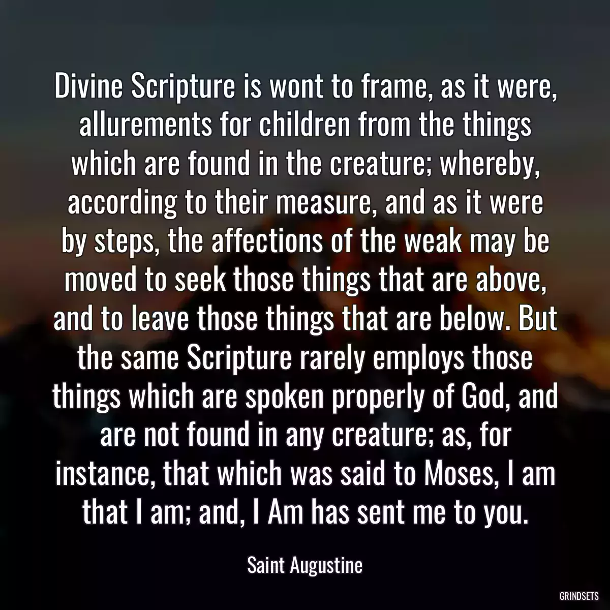 Divine Scripture is wont to frame, as it were, allurements for children from the things which are found in the creature; whereby, according to their measure, and as it were by steps, the affections of the weak may be moved to seek those things that are above, and to leave those things that are below. But the same Scripture rarely employs those things which are spoken properly of God, and are not found in any creature; as, for instance, that which was said to Moses, I am that I am; and, I Am has sent me to you.