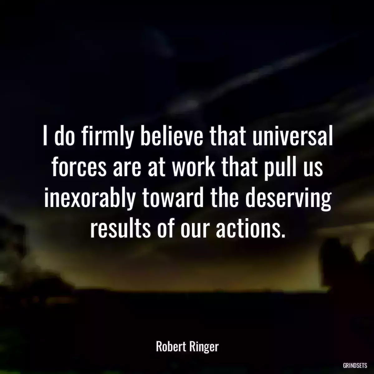 I do firmly believe that universal forces are at work that pull us inexorably toward the deserving results of our actions.