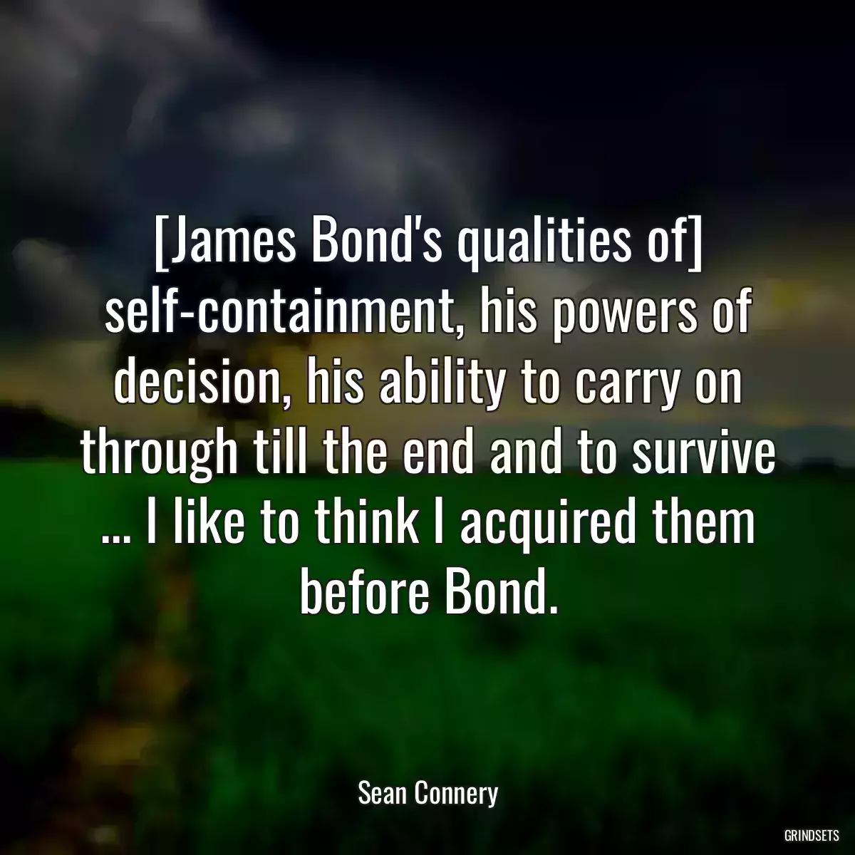 [James Bond\'s qualities of] self-containment, his powers of decision, his ability to carry on through till the end and to survive ... I like to think I acquired them before Bond.