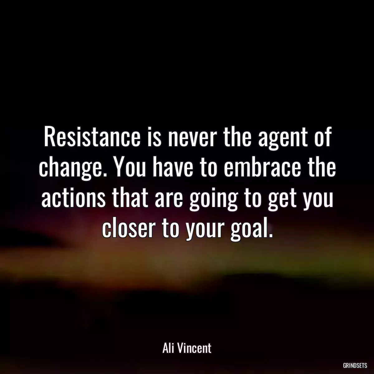 Resistance is never the agent of change. You have to embrace the actions that are going to get you closer to your goal.