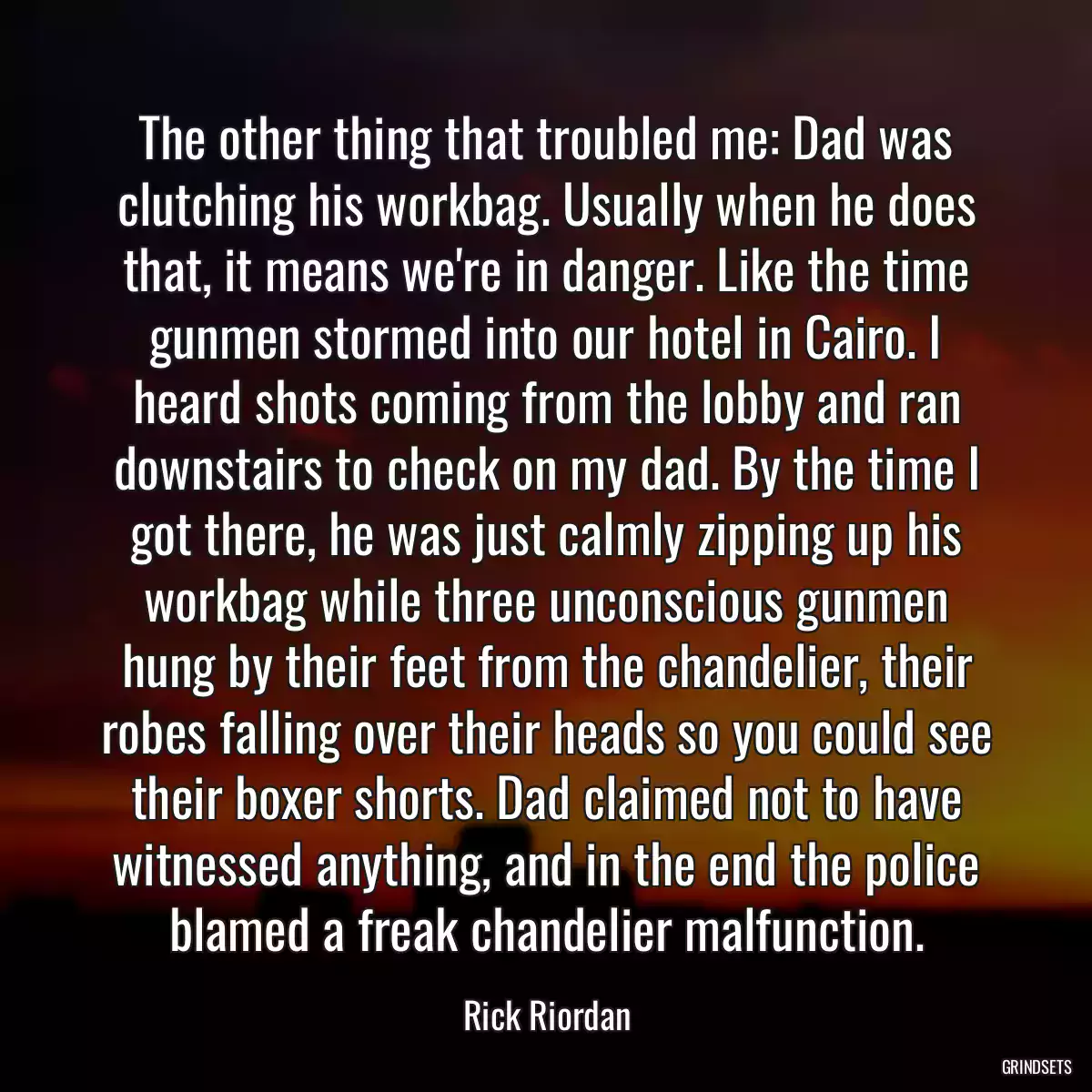 The other thing that troubled me: Dad was clutching his workbag. Usually when he does that, it means we\'re in danger. Like the time gunmen stormed into our hotel in Cairo. I heard shots coming from the lobby and ran downstairs to check on my dad. By the time I got there, he was just calmly zipping up his workbag while three unconscious gunmen hung by their feet from the chandelier, their robes falling over their heads so you could see their boxer shorts. Dad claimed not to have witnessed anything, and in the end the police blamed a freak chandelier malfunction.