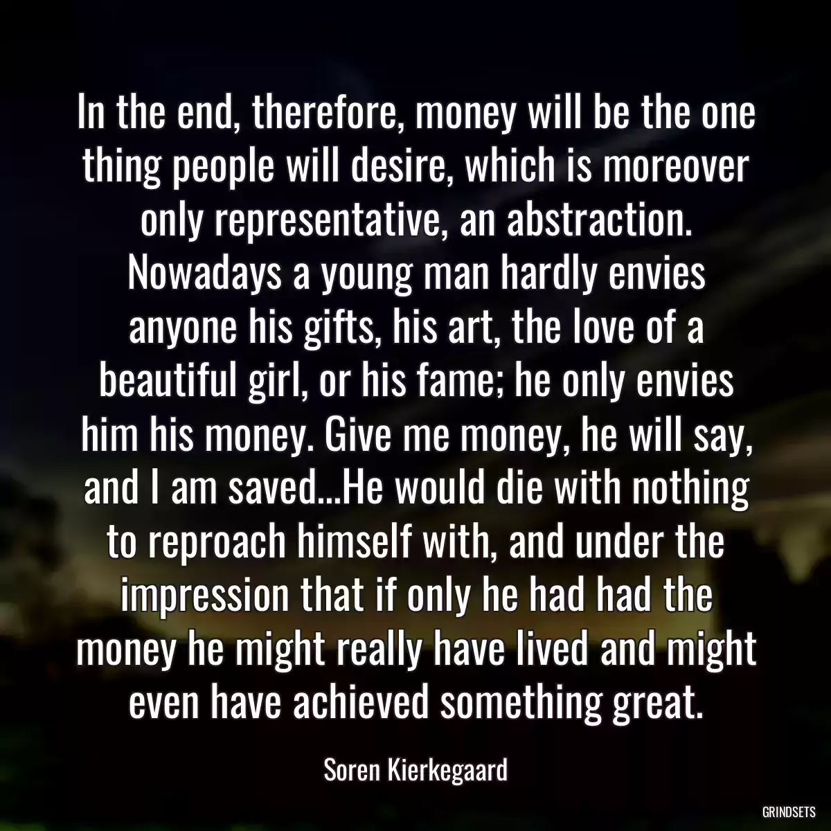 In the end, therefore, money will be the one thing people will desire, which is moreover only representative, an abstraction. Nowadays a young man hardly envies anyone his gifts, his art, the love of a beautiful girl, or his fame; he only envies him his money. Give me money, he will say, and I am saved...He would die with nothing to reproach himself with, and under the impression that if only he had had the money he might really have lived and might even have achieved something great.