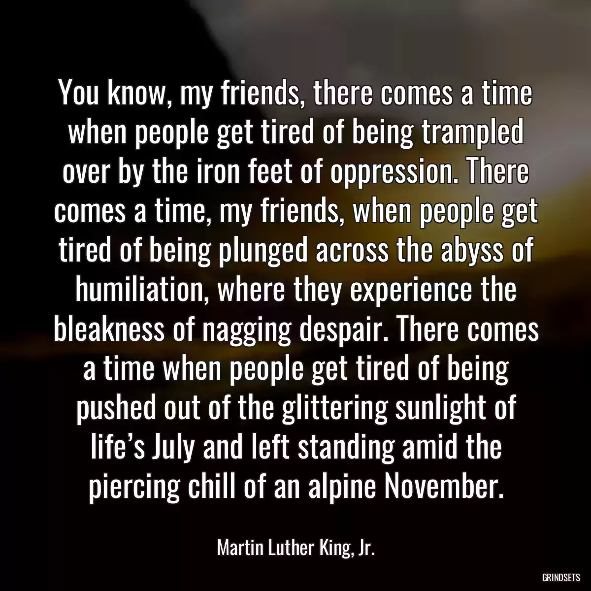 You know, my friends, there comes a time when people get tired of being trampled over by the iron feet of oppression. There comes a time, my friends, when people get tired of being plunged across the abyss of humiliation, where they experience the bleakness of nagging despair. There comes a time when people get tired of being pushed out of the glittering sunlight of life’s July and left standing amid the piercing chill of an alpine November.