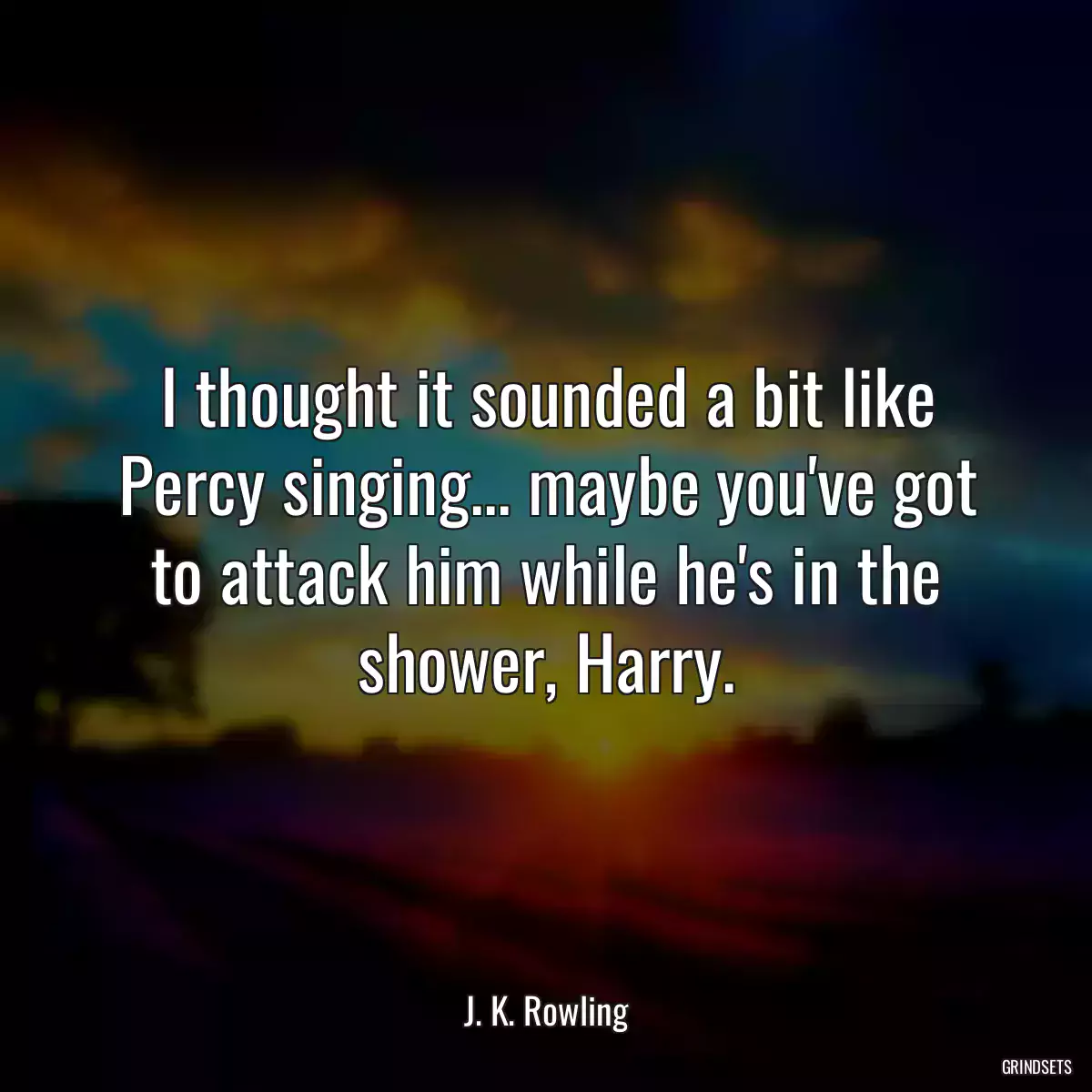 I thought it sounded a bit like Percy singing... maybe you\'ve got to attack him while he\'s in the shower, Harry.