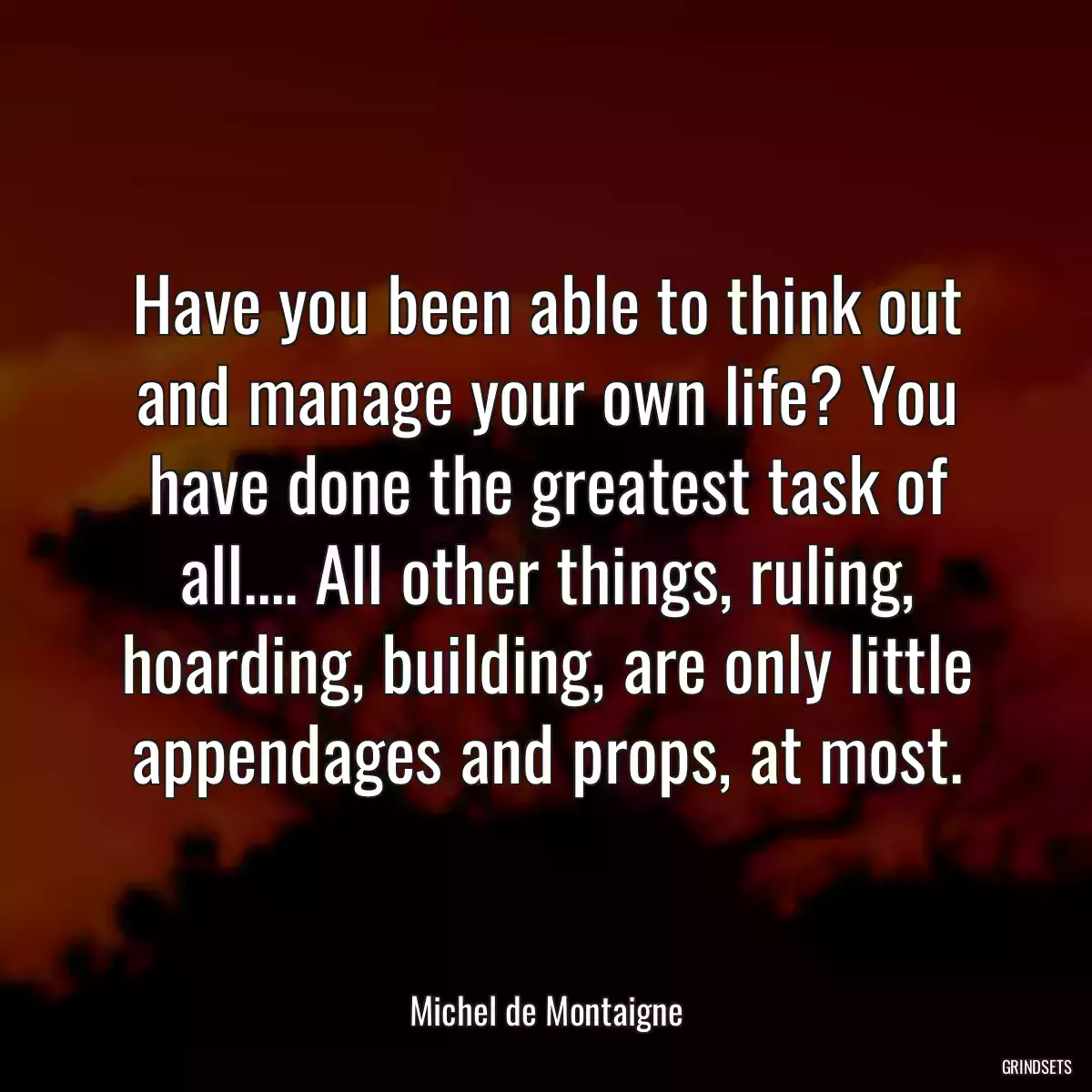 Have you been able to think out and manage your own life? You have done the greatest task of all.... All other things, ruling, hoarding, building, are only little appendages and props, at most.