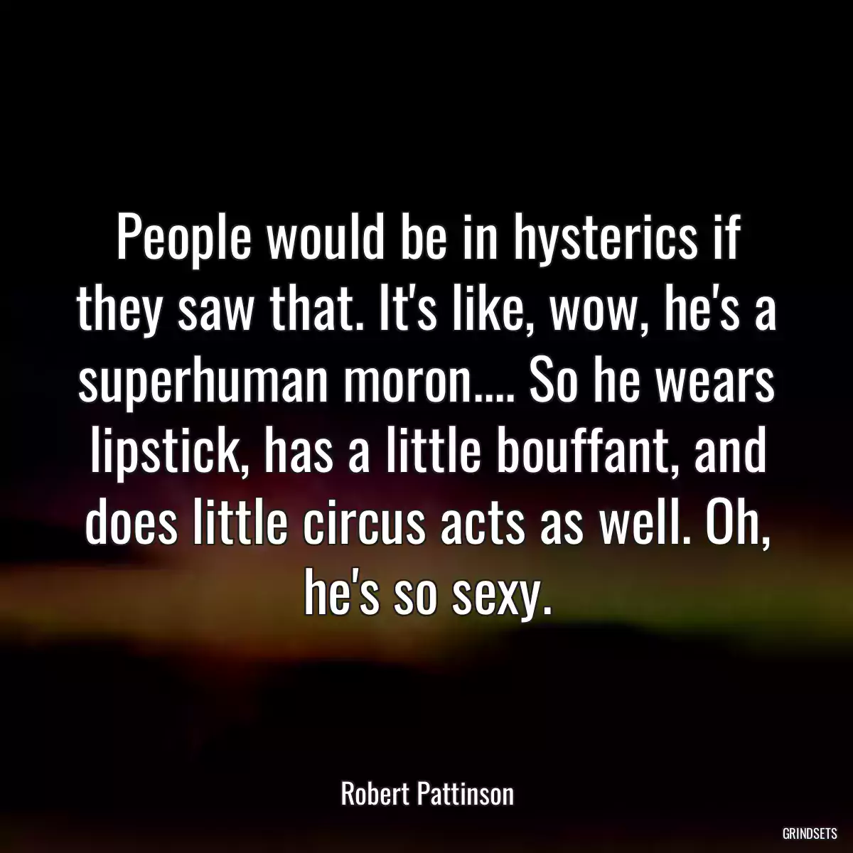 People would be in hysterics if they saw that. It\'s like, wow, he\'s a superhuman moron.... So he wears lipstick, has a little bouffant, and does little circus acts as well. Oh, he\'s so sexy.