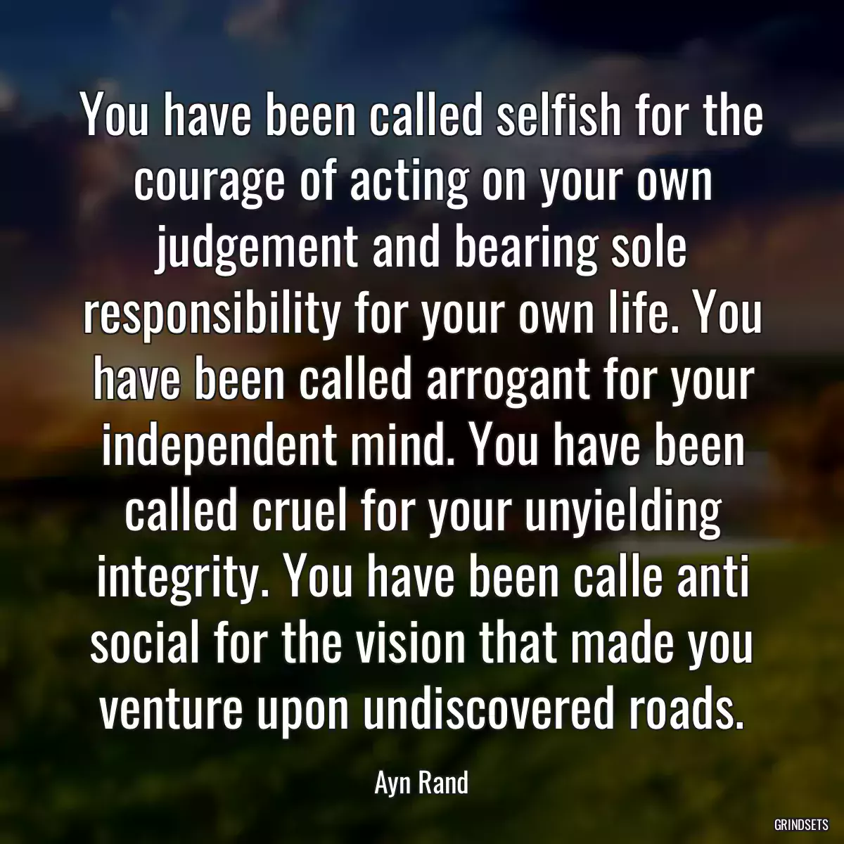 You have been called selfish for the courage of acting on your own judgement and bearing sole responsibility for your own life. You have been called arrogant for your independent mind. You have been called cruel for your unyielding integrity. You have been calle anti social for the vision that made you venture upon undiscovered roads.