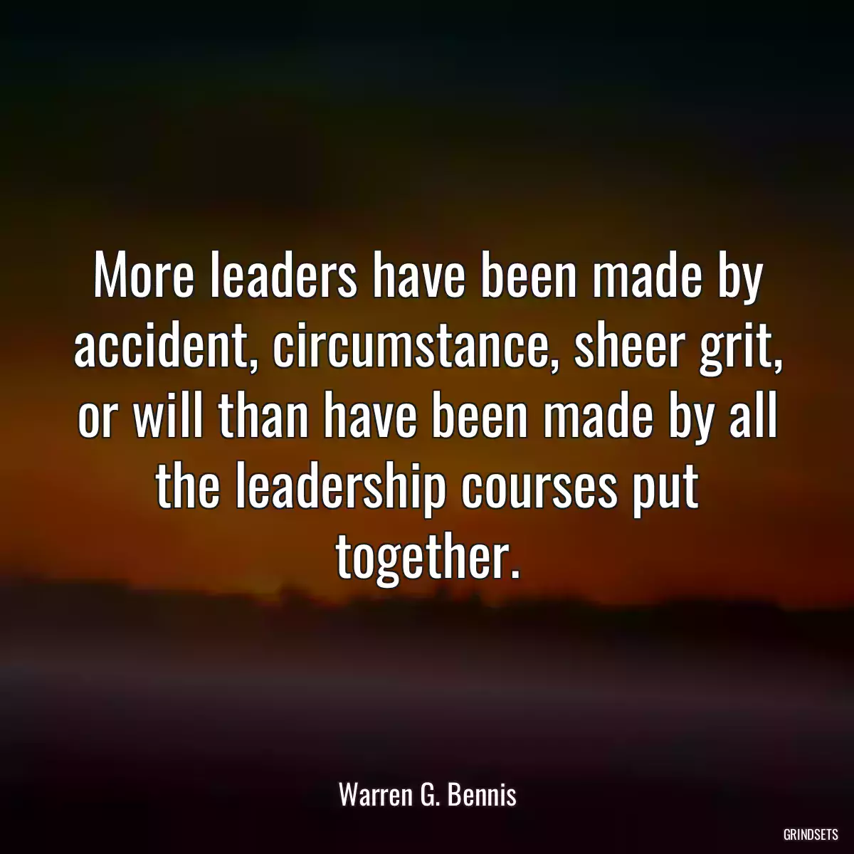 More leaders have been made by accident, circumstance, sheer grit, or will than have been made by all the leadership courses put together.