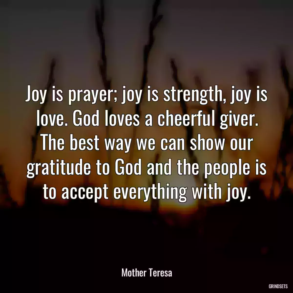 Joy is prayer; joy is strength, joy is love. God loves a cheerful giver. The best way we can show our gratitude to God and the people is to accept everything with joy.