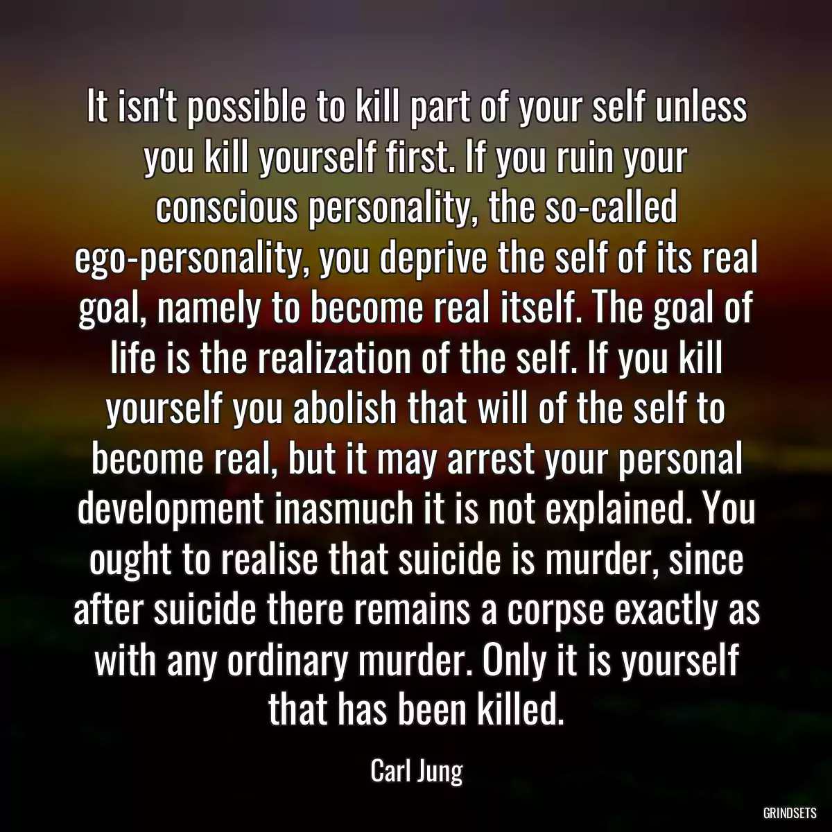 It isn\'t possible to kill part of your self unless you kill yourself first. If you ruin your conscious personality, the so-called ego-personality, you deprive the self of its real goal, namely to become real itself. The goal of life is the realization of the self. If you kill yourself you abolish that will of the self to become real, but it may arrest your personal development inasmuch it is not explained. You ought to realise that suicide is murder, since after suicide there remains a corpse exactly as with any ordinary murder. Only it is yourself that has been killed.