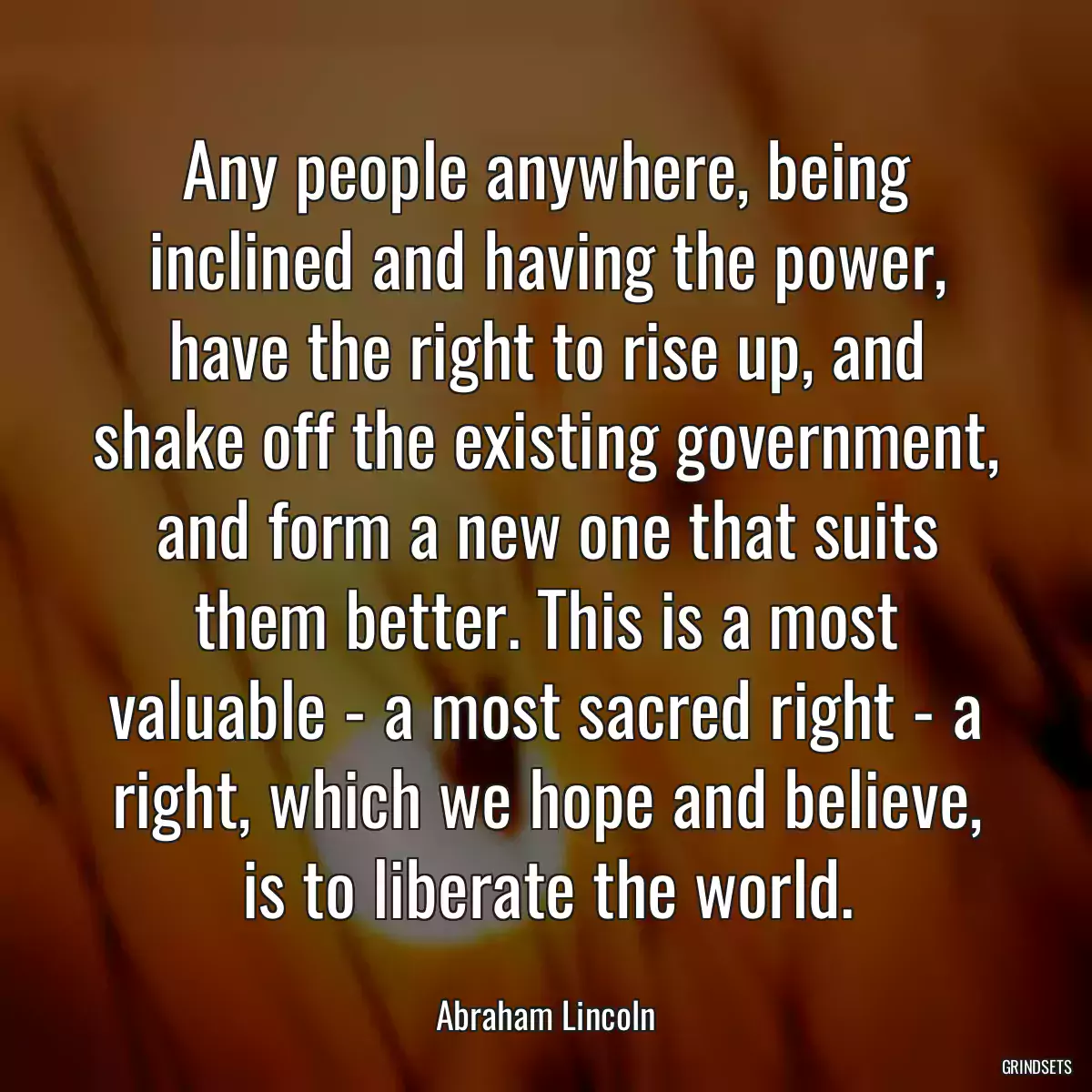 Any people anywhere, being inclined and having the power, have the right to rise up, and shake off the existing government, and form a new one that suits them better. This is a most valuable - a most sacred right - a right, which we hope and believe, is to liberate the world.