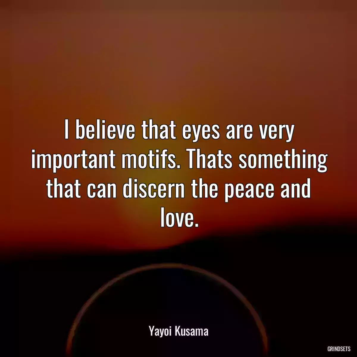 I believe that eyes are very important motifs. Thats something that can discern the peace and love.